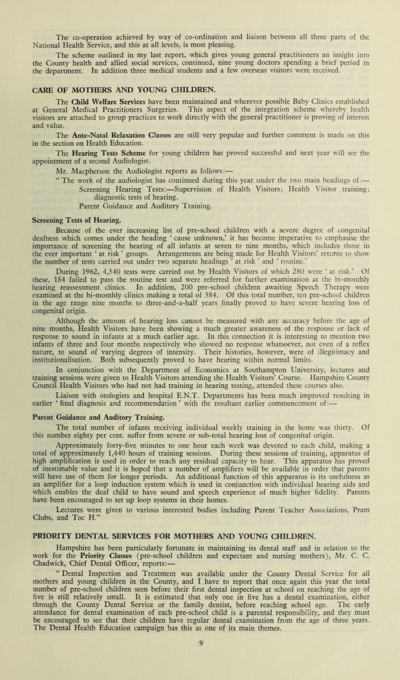 The co-operation achieved by way of co-ordination and liaison between all three parts of the National Health Service, and this at all levels, is most pleasing. The scheme outlined in my last report, which gives young general practitioners an insight into the County health and allied social services, continued, nine young doctors spending a brief period in the department. In addition three medical students and a few overseas visitors were received. CARE OF MOTHERS AND YOUNG CHILDREN. The Child Welfare Services have been maintained and wherever possible Baby Clinics established at General Medical Practitioners Surgeries. This aspect of the integration scheme whereby health visitors are attached to group practices to work directly with the general practitioner is proving of interest and value. The Ante-Natal Relaxation Classes are still very popular and further comment is made on this in the section on Health Education. The Hearing Tests Scheme for young children has proved successful and next year will see the appointment of a second Audiologist. Mr. Macpherson the Audiologist reports as follows:— “ The work of the audiologist has continued during this year under the two main headings of:— Screening Hearing Tests:—Supervision of Health Visitors; Health Visitor training; diagnostic tests of hearing. Parent Guidance and Auditory Training. Screening Tests of Hearing. Because of the ever increasing list of pre-school children with a severe degree of congenital deafness which comes under the heading ‘ cause unknown,’ it has become imperative to emphasise the importance of screening the hearing of all infants at seven to nine months, which includes those in the ever important ‘ at risk ’ groups. Arrangements are being made for Health Visitors’ returns to show the number of tests carried out under two separate headings ‘ at risk ’ and ‘ routine.’ During 1962, 4,540 tests were carried out by Health Visitors of which 280 were ‘ at risk.’ Of these, 184 failed to pass the routine test and were referred for further examination at the bi-monthly hearing reassessment clinics. In addition, 200 pre-school children awaiting Speech Therapy were examined at the bi-monthly clinics making a total of 384. Of this total number, ten pre-school children in the age range nine months to three-and-a-half years finally proved to have severe hearing loss of congenital origin. Although the amount of hearing loss cannot be measured with any accuracy before the age of nine months, Health Visitors have been showing a much greater awareness of the response or lack of response to sound in infants at a much earlier age. In this connection it is interesting to mention two infants of three and four months respectively who showed no response whatsoever, not even of a reflex nature, to sound of varying degrees of intensity. Their histories, however, were of illegitimacy and institutionalisation. Both subsequently proved to have hearing within normal limits. In conjunction with the Department of Economics at Southampton University, lectures and training sessions were given to Health Visitors attending the Health Visitors’ Course. Hampshire County Council Health Visitors who had not had training in hearing testing, attended these courses also. Liaison with otologists and hospital E.N.T. Departments has been much improved resulting in earlier ‘final diagnosis and recommendation’ with the resultant earlier commencement of:— Parent Guidance and Auditory Training. The total number of infants receiving individual weekly training in the home was thirty. Of this number eighty per cent, suffer from severe or sub-total hearing loss of congenital origin. Approximately forty-five minutes to one hour each week was devoted to each child, making a total of approximately 1,440 hours of training sessions. During these sessions of training, apparatus of high amplification is used in order to reach any residual capacity to hear. This apparatus has proved of inestimable value and it is hoped that a number of amplifiers will be available in order that parents will have use of them for longer periods. An additional function of this apparatus is its usefulness as an amplifier for a loop induction system which is used in conjunction with individual hearing aids and which enables the deaf child to have sound and speech experience of much higher fidelity. Parents have been encouraged to set up loop systems in their homes. Lectures were given to various interested bodies including Parent Teacher Associations, Pram Clubs, and Toe H.” PRIORITY DENTAL SERVICES FOR MOTHERS AND YOUNG CHILDREN. Hampshire has been particularly fortunate in maintaining its dental staff and in relation to the work for the Priority Classes (pre-school children and expectant and nursing mothers), Mr. C. C. Chadwick, Chief Dental Officer, reports:— “ Dental Inspection and Treatment was available under the County Dental Service for all mothers and young children in the County, and I have to report that once again this year the total number of pre-school children seen before their first dental inspection at school on reaching the age of five is still relatively small. It is estimated that only one in five has a dental examination, either through the County Dental Service or the family dentist, before reaching school age. The early attendance for dental examination of each pre-school child is a parental responsibility, and they must be encouraged to see that their children have regular dental examination from the age of three years. The Dental Health Education campaign has this as one of its main themes.