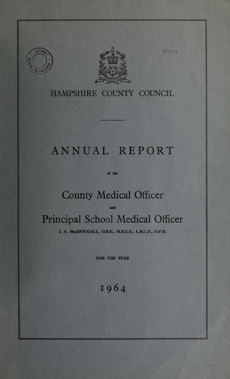 HAMPSHIRE COUNTY COUNCIL ANNUAL REPORT of the County Medical Officer and Principal School Medical Officer I. A. MacDOUGALL, O.B.E., M.R.C.S., L.R.C.P., D.P.H. FOR THE YEAR 1964