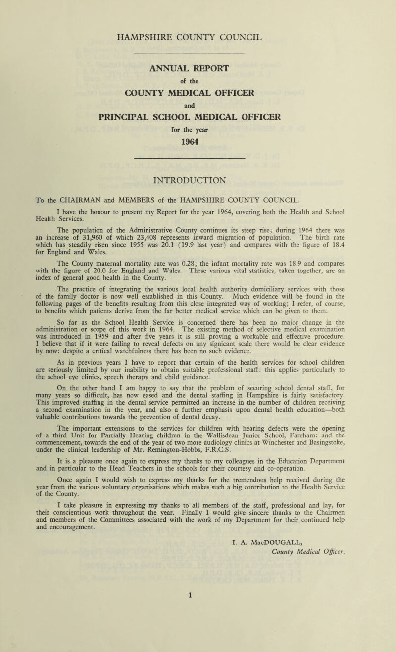 ANNUAL REPORT of the COUNTY MEDICAL OFFICER and PRINCIPAL SCHOOL MEDICAL OFFICER for the year 1964 INTRODUCTION To the CHAIRMAN and MEMBERS of the HAMPSHIRE COUNTY COUNCIL. I have the honour to present my Report for the year 1964, covering both the Health and School Health Services. The population of the Administrative County continues its steep rise; during 1964 there was an increase of 31,960 of which 23,408 represents inward migration of population. The birth rate which has steadily risen since 1955 was 20.1 (19.9 last year) and compares with the figure of 18.4 for England and Wales. The County maternal mortality rate was 0.28; the infant mortality rate was 18.9 and compares with the figure of 20.0 for England and Wales. These various vital statistics, taken together, are an index of general good health in the County. The practice of integrating the various local health authority domiciliary services with those of the family doctor is now well established in this County. Much evidence will be found in the following pages of the benefits resulting from this close integrated way of working; I refer, of course, to benefits which patients derive from the far better medical service which can be given to them. So far as the School Health Service is concerned there has been no major change in the administration or scope of this work in 1964. The existing method of selective medical examination was introduced in 1959 and after five years it is still proving a workable and effective procedure. I believe that if it were failing to reveal defects on any signicant scale there would be clear evidence by now: despite a critical watchfulness there has been no such evidence. As in previous years I have to report that certain of the health services for school children are seriously limited by our inability to obtain suitable professional staff: this applies particularly to the school eye clinics, speech therapy and child guidance. On the other hand I am happy to say that the problem of securing school dental staff, for many years so difficult, has now eased and the dental staffing in Hampshire is fairly satisfactory. This improved staffing in the dental service permitted an increase in the number of children receiving a second examination in the year, and also a further emphasis upon dental health education—both valuable contributions towards the prevention of dental decay. The important extensions to the services for children with hearing defects were the opening of a third Unit for Partially Hearing children in the Wallisdean Junior School, Fareham; and the commencement, towards the end of the year of two more audiology clinics at Winchester and Basingstoke, under the clinical leadership of Mr. Remington-Hobbs, F.R.C.S. It is a pleasure once again to express my thanks to my colleagues in the Education Department and in particular to the Head Teachers in the schools for their courtesy and co-operation. Once again I would wish to express my thanks for the tremendous help received during the year from the various voluntary organisations which makes such a big contribution to the Health Service of the County. I take pleasure in expressing my thanks to all members of the staff, professional and lay, for their conscientious work throughout the year. Finally I would give sincere thanks to the Chairmen and members of the Committees associated with the work of my Department for their continued help and encouragement. I. A. MacDOUGALL, County Medical Officer.