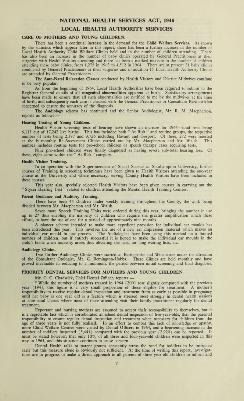 NATIONAL HEALTH SERVICES ACT, 1946 LOCAL HEALTH AUTHORITY SERVICES CARE OF MOTHERS AND YOUNG CHILDREN. There has been a continual increase in the demand for the Child Welfare Services. As shown by the statistics which appear later in this report, there has been a further increase in the number of Local Health Authority Child Welfare Clinics held and in the number of children attending. There has also been an increase in the number of baby clinics operated by General Practitioners at their surgeries with Health Visitors attending and there has been a marked increase in the number of children attending these baby clinics, from 1,275 in 1963 to 4,512 in 1964. There are at present 21 baby clinics conducted by General Practitioners at their surgeries and in addition 15 Local Health Authority Clinics are attended by General Practitioners. The Ante-Natal Relaxation Classes conducted by Health Visitors and District Midwives continue to be very popular. As from the beginning of 1964, Local Health Authorities have been required to submit to the Registrar General details of all congenital abnormalities apparent at birth. Satisfactory arrangements have been made to ensure that all such abnormalities are notified to me by the midwives at the time of birth, and subsequently each case is checked with the General Practitioner or Consultant Paediatrician concerned to ensure the accuracy of the diagnosis. The Audiology scheme has continued and the Senior Audiologist, Mr. R. M. Macpherson, reports as follows:— Hearing Testing of Young Children. Health Visitor screening tests of hearing have shown an increase for 1964—total tests being 6,113 out of 17,242 live births. This has included both “ At Risk ” and routine groups, the respective number of tests being 2,387 and 3,726 including Havant and Gosport. Of these, 272 were retested at the bi-monthly Re-Assessment Clinics carried out by Mr. Macpherson and Mr. Walsh. This number includes routine tests for pre-school children or speech therapy cases requiring tests. Nine pre-school children were finally diagnosed as having severe sub-total hearing loss. Of these, eight came within the “ At Risk ” category. Health Visitor Training. In co-operation with the Superintendent of Social Science at Southampton University, further courses of Training in screening techniques have been given to Health Visitors attending the one-year course at the University and where necessary, serving County Health Visitors have been included in these courses. This year also, specially selected Health Visitors have been given courses in carrying out the “ Stycar Hearing Test ” related to children attending the Mental Health Training Centres. Parent Guidance and Auditory Training. There have been 44 children under weekly training throughout the County, the work being divided between Mr. Macpherson and Mr. Walsh. Seven more Speech Training Units were ordered during this year, bringing the number in use up to 27 thus enabling the majority of children who require the greater amplification which these afford, to have the use of one for a period of approximately nine months. A pioneer scheme intended to make more expedient provision for individual ear moulds has been introduced this year. This involves the use of a new ear impression material which makes an individual ear mould in one process. The Audiologists have been using this method on a limited number of children, but if entirely successful it is hoped to make the individual ear moulds in the child’s home when necessity arises thus obviating the need for long waiting lists, etc. Audiology Clinics. Two further Audiology Clinics were started at Basingstoke and Winchester under the direction of the Consultant Otologist, Mr. C. Remington-Hobbs. These Clinics are held monthly and have proved invaluable in reducing to a minimum, the period between initial screening and final diagnosis. PRIORITY DENTAL SERVICES FOR MOTHERS AND YOUNG CHILDREN. Mr. C. C. Chadwick, Chief Dental Officer, reports:— “ While the number of mothers treated in 1964 (200) rose slightly compared with the previous year (194), this figure is a very small proportion of those eligible for treatment. A mother’s responsibility to receive regular dental inspection and treatment from as early as possible in pregnancy until her baby is one year old is a feature which is stressed most strongly in dental health sessions at ante-natal classes where most of those attending visit their family practitioner regularly for dental treatment. Expectant and nursing mothers are assumed to accept their responsibility to themselves, but it is a regretable fact which is corroborated at school dental inspection of five-year-olds, that the parental responsibility to ensure regular dental inspection and treatment when necessary for children from the age of three years is not fully realised. In an effort to combat this lack of knowledge or apathy, more Child Welfare Centres were visited by Dental Officers in 1964, and a heartening increase in the number of toddlers inspected (3,441) compared with the previous year (2,920) can be reported. It must be stated however, that only 10% of all three and four-year-old children were inspected in this way in 1964, and this situation continues to cause concern. Dental Health talks to parent groups constantly stress the need for toddlers to be inspected early but this measure alone is obviously not sufficient. At the time of writing this report, investigat- tions are in progress to make a direct approach to all parents of three-year-old children to inform and