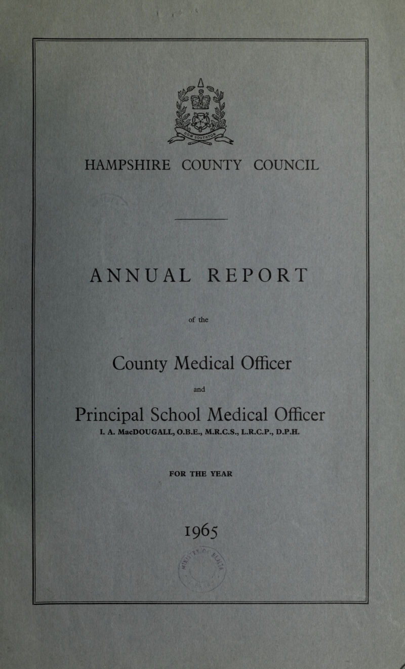 ' HAMPSHIRE COUNTY COUNCIL ANNUAL REPORT of the County Medical Officer and Principal School Medical Officer I. A. MacDOUGALL, O.B.E., M.R.C.S., L.R.C.P., D.P.H. FOR THE YEAR 1965 .*<r ;\ ■O •/.' I ? ' /