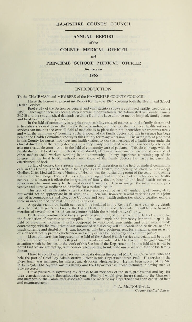 HAMPSHIRE COUNTY COUNCIL ANNUAL REPORT of the COUNTY MEDICAL OFFICER and PRINCIPAL SCHOOL MEDICAL OFFICER for the year 1965 INTRODUCTION To the CHAIRMAN and MEMBERS of the HAMPSHIRE COUNTY COUNCIL. I have the honour to present my Report for the year 1965, covering both the Health and School Health Services. Brief study of the Section on general and vital statistics shows a continued healthy trend during 1965. Once again there has been a steep increase in population in the Administrative County, namely 24,710 and the extra medical demands resulting from this have all to be met by hospital, family doctor and local health authority services. In the field of community care prime responsibility rests, of course, with the family doctor and it has always seemed to me that by far the outstanding contribution that the local health authority services can make in the over-all field of medicine is to place their not inconsiderable resources freely and with the minimum of formality at the disposal of the family doctor and this in essence has been behind the Health Committee’s policy in this County for many years now. The arrangement pioneered in this County for nurses, midwives and health visitors to work as members of a health team under the clinical direction of the family doctor is now very firmly established here and is nationally advocated as a most valuable contribution in the field of community care of patients. This close linkage with the family doctor of local health authority staff should, of course, cover mental welfare officers and all other medico-social workers working in the community. In my experience a teaming up of the interests of the local health authority with those of the family doctors has vastly increased the effectiveness of both. So far, of course, the supreme single example of integration in the field of medical community care in this County is to be seen in the Hythe Health Centre, the opening of which by Sir George Godber, Chief Medical Officer, Ministry of Health, was the outstanding event of the year. In opening the Centre Sir George described it as a long and significant step ahead of all other existing health centres—this because it effects the integration of family doctor, hospital and local health authority services in what must surely be the most desirable manner. Herein you get the integration of pre- ventive and curative medicine so desirable for a nation’s health. This type of health centre where the three services can be virtually unified is, of course, ideal, but would not be appropriate in all situations. There are, however, several variations on this joint user of accommodation and Executive Councils and local health authorities should together explore these in order to find the best solution in each case. A special section on health centres will be included in my Report for next year giving details after the first full year’s working of the Hythe Health Centre and I hope also I shall be able to make mention of several other health centre ventures within the Administrative County. Of the disappointments of the year pride of place must, of course, go to the lack of support for the fluoridation of domestic water supplies. This safe, simple and immensely important step in the field of preventive medicine is sadly postponed by emotional, unscientific and often irresponsible controversy; with the result that a vast amount of dental decay will still continue to be the cause of so much suffering and disability. It can, however, only be a postponement for a health giving measure of such scientifically proved effectiveness and safety cannot be indefinitely denied to the public. Much of interest has happened in the field of the School Health Service and details will be found in the appropriate section of this Report. I am as always indebted to Dr. Bacon for the great care and attention which he devotes to the work of this Section of the Department. In this field also it will be noted that we are attempting, with considerable success, to integrate our work with that of the family doctor. I have to record with great sorrow the death during the year of Mr. C. G. Cartwright, who had held the post of Chief Lay Administrative Officer in this Department since 1942. His service to the Department was immense, his interest and devotion wholehearted. He has been succeeded by Mr. P. L. Lloyd, D.M.A., who was his deputy and the Department is indeed fortunate in having such an able successor. I take pleasure in expressing my thanks to all members of the staff, professional and lay, for their conscientious work throughout the year. Finally I would give sincere thanks to the Chairmen and members of the Committees associated with the work of my Department for their continued help and encouragement. I. A. MacDOUGALL, County Medical Officer.