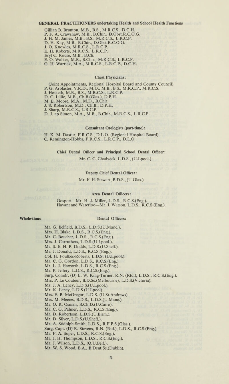 GENERAL PRACTITIONERS undertaking Health and School Health Functions Gillian B. Brunton, M.B., B.S., M.R.C.S., D.C.H. P. F. A. Crawshaw, M.B., B.Chir., D.Obst.R.C.O.G. J. H. M. James, M.B., B.S., M.R.C.S., L.R.C.P. D. H. Kay, M.B., B.Chir., D.Obst.R.C.O.G. J. O. Knowles, M.R.C.S., L.R.C.P. E. H. Roberts, M.R.C.S., L.R.C.P. Eryl C. Rouse, M.B., B.Ch. E. O. Walker, M.B., B.Chir., M.R.C.S., L.R.C.P. G. H. Warrick, M.A., M.R.C.S., L.R.C.P., D.C.H. Chest Physicians: (Joint Appointments, Regional Hospital Board and County Council) P. G. Arblaster, V.R.D., M.D., M.B., B.S., M.R.C.P., M.R.C.S. J. Hesketh, M.B., B.S., M.R.C.S., L.R.C.P. D. C. Lillie, M.B., Ch.B.(Glas.), D.P.H. M. E. Moore, M.A., M.D., B.Chir. J. S. Robertson, M.D., Ch.B., D.P.H. J. Sharp, M.R.C.S., L.R.C.P. D. J. ap Simon, M.A., M.B., B.Chir., M.R.C.S., L.R.C.P. Consultant Otologists (part-time): H. K. M. Dastur, F.R.C.S., D.L.O. (Regional Hospital Board). C. Remington-Hobbs, F.R.C.S., L.R.C.P., D.L.O. Chief Dental Officer and Principal School Dental Officer: Mr. C. C. Chadwick, L.D.S., (U.Lpool.) Deputy Chief Dental Officer: Mr. F. H. Stewart, B.D.S., (U.Glas.) Area Dental Officers: Gosport—Mr. H. J. Miller, L.D.S., R.C.S.(Eng.). Havant and Waterloo—Mr. J. Watson, L.D.S., R.C.S.(Eng.). Whole-time: Dental Officers: Mr. G. Belfield, B.D.S., L.D.S.(U.Manc.). Mrs. H. Blake, L.D.S., R.C.S.(Eng.). Mr. C. Boucher, L.D.S., R.C.S.(Eng.). Mrs. J. Carruthers, L.D.S.(U.Lpool.). Mr. S. E. H. P. Dodds, L.D.S.(U.ShefL). Mr. J. Donald, L.D.S., R.C.S.(Eng.). Col. H. Foulkes-Roberts, L.D.S. (U.Lpool.). Mr. C. G. Gordon, L.D.S., R.C.S.(Eng.). Mr. L. J. Haworth, L.D.S., R.C.S.(Eng.). Mr. P. Jeffery, L.D.S., R.C.S.(Eng.). Surg. Comdr. (D) E. W. King-Turner, R.N. (Rtd.), L.D.S., R.C.S.(Eng.). Mrs. P. Le Couteur, B.D.Sc.(Melbourne), L.D.S.(Victoria). Mr. J. A. Leney, L.D.S.(U.Lpool.). Mr. K. Leney, L.D.S.(U.Lpool).. Mrs. E. B. McGregor, L.D.S. (U.St.Andrews). Mrs. M. Meeres, B.D.S., L.D.S.(U.Manc.). Mr. O. R. Osman, B.Ch.D.(U.Cairo). Mr. C. G. Palmer, L.D.S., R.C.S.(Eng.). Mr. D. Robertson, L.D.S.(U.Birm.). Mr. D. Silver, L.D.S.(U.ShefL). Mr. A. Stidolph Smith, L.D.S., R.F.P.S.(Glas.). Surg. Capt. (D) R. Stevens, R.N. (Rtd.), L.D.S., R.C.S.(Eng.). Mr. F. A. Soper, L.D.S., R.C.S.(Eng.). Mr. J. H. Thompson, L.D.S., R.C.S.(Eng.). Mr. J. Wilson, L.D.S., (Q.U.Belf.). Mr. W. S. Wood, B.A., B.Dent.Sc.(Dublin).