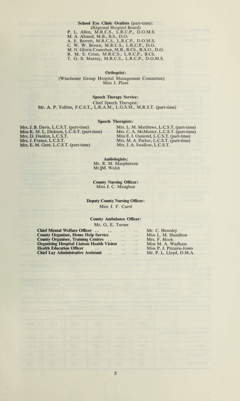 School Eye Clinic Oculists (part-time): (Regional Hospital Board) P. L. Allen, M.R.C.S., L.R.C.P., D.O.M.S. M. A. Ahmed, M.B., B.S., D.O. A. E. Barrett, M.R.C.S., L.R.C.P., D.O.M.S. C. W. W. Brown, M.R.C.S., L.R.C.P., D.O. M. N. Gloria Counahan, M.B., B.Ch., B.A.O., D.O. R. M. S. Cross, M.R.C.S., L.R.C.P., B.Ch. T. G. S. Murray, M.R.C.S., L.R.C.P., D.O.M.S. Orthoptist: (Winchester Group Hospital Management Committee) Miss J. Plant Speech Therapy Service: Chief Speech Therapist: Mr. A. P. Tolfree, F.C.S.T., L.R.A.M., L.G.S.M., M.R.S.T. (part-time) Speech Therapists: Mrs. J. B. Davis, L.C.S.T. (part-time) Miss K. M. L. Dickson, L.C.S.T. (part-time) Mrs. D. Dunkin, L.C.S.T. Mrs. J. France, L.C.S.T. Mrs. E. M. Gent, L.C.S.T. (part-time) Mrs. L. M. Matthews, L.C.S.T. (part-time) Mrs. C. A. McMaster, L.C.S.T. (part-time) Miss E. I. Osmond, L.C.S.T. (part-time) Mrs. M. A. Parker, L.C.S.T. (part-time) Mrs. J. A. Swallow, L.C.S.T. Audiologists: Mr. R. M. Macpherson Mr.jM. Walsh County Nursing Officer: Miss J. C. Maughan Deputy County Nursing Officer: Miss J. F. Carre County Ambulance Officer: Mr. G. E. Turner Chief Mental Welfare Officer .. .. .. Mr. C. Hemsley County Organiser, Home Help Service .. .. Miss L. M. Hamilton County Organiser, Training Centres .. .. Mrs. F. Hook Organising Hospital Liaison Health Visitor .. .. Miss M. A. Wadham Health Education Officer .. .. .. .. Miss P. J. Pitcairn-Jones Chief Lay Administrative Assistant .. .. Mr. P. L. Lloyd, D.M.A.