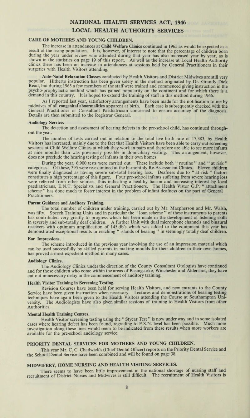 NATIONAL HEALTH SERVICES ACT, 1946 LOCAL HEALTH AUTHORITY SERVICES CARE OF MOTHERS AND YOUNG CHILDREN. The increase in attendances at Child Welfare Clinics continued in 1965 as would be expected as a result of the rising population. It is, however, of interest to note that the percentage of children born during the year under review who attended during that year has also increased year by year, as is shown in the statistics on page 19 of this report. As well as the increase at Local Health Authority clinics there has been an increase in attendances at sessions held by General Practitioners in their surgeries with Health Visitors attending. Ante-Natal Relaxation Classes conducted by Health Visitors and District Midwives are still very popular. Hitherto instruction has been given solely in the method originated by Dr. Grantly Dick Read, but during 1965 a few members of the staff were trained and commenced giving instruction in the psycho-prophylactic method which has gained popularity on the continent and for which there is a demand in this country. It is hoped to extend the training of staff in this method during 1966. As I reported last year, satisfactory arrangements have been made for the notification to me by midwives of all congenital abnormalities apparent at birth. Each case is subsequently checked with the General Practitioner or Consultant Paediatrician concerned to ensure accuracy of the diagnosis. Details are then submitted to the Registrar General. Audiology Service. The detection and assessment of hearing defects in the pre-school child, has continued through- out the year. The number of tests carried out in relation to the total live birth rate of 17,383, by Health Visitors has increased, mainly due to the fact that Health Visitors have been able to carry out screening sessions at Child Welfare Clinics at which they work in pairs and therefore are able to see more infants at nine months than was previously possible in domiciliary visiting. This arrangement, however, does not preclude the hearing testing of infants in their own homes. During the year, 6,900 tests were carried out. These include both “ routine ” and “ at risk ” categories. Of these, 395 were re-examined at the bi-monthly Re-Assessment Clinics. Eleven children were finally diagnosed as having severe sub-total hearing loss. Deafness due to “ at risk ” factors constitutes a high percentage of this figure. Four pre-school infants suffering from severe hearing loss were referred from other sources, thus indicating a healthy liaison and increasing interest by local paediatricians, E.N.T. Specialists and General Practitioners. The Health Vistor G.P. “ attachment scheme ” has done much to foster interest in the problem of infant deafness on the part of General Practitioners. Parent Guidance and Auditory Training. The total number of children under training, carried out by Mr. Macpherson and Mr. Walsh, was fifty. Speech Training Units and in particular the “ loan scheme ” of these instruments to parents has contributed very greatly to progress which has been made in the development of listening skills in severely and sub-totally deaf children. A further Unit with dual microphone channels and binaural receivers with optimum amplification of 145 db’s which was added to the equipment this year has demonstrated exceptional results in reaching “ islands of hearing ” in seemingly totally deaf children. Ear Impressions. The scheme introduced in the previous year involving the use of an impression material which can be used successfully by skilled parents in making moulds for their children in their own homes, has proved a most expedient method in many cases. Audiology Clinics. The Audiology Clinics under the direction of the County Consultant Otologists have continued and for those children who come within the areas of Basingstoke, Winchester and Aldershot, they have cut out unnecessary delay in the commencement of auditory training. Health Visitor Training in Screening Testing. Revision Courses have been held for serving Health Visitors, and new entrants to the County Service have been given instruction when necessary. Lectures and demonstrations of hearing testing techniques have again been given to the Health Visitors attending the Course at Southampton Uni- versity. The Audiologists have also given similar sessions of training to Health Visitors from other Authorities. Mental Health Training Centres. Health Visitor screening testing using the “ Stycar Test ” is now under way and in some isolated cases where hearing defect has been found, regrading to E.S.N. level has been possible. Much more investigation along these lines would seem to be indicated from these results when more workers are available for the pre-school audiology service. PRIORITY DENTAL SERVICES FOR MOTHERS AND YOUNG CHILDREN. This year Mr. C. C. Chadwick’s (Chief Dental Officer) reports on the Priority Dental Service and the School Dental Service have been combined and will be found on page 38. MIDWIFERY, HOME NURSING AND HEALTH VISITING SERVICES. There seems to have been little improvement in the national shortage of nursing staff and recruitment of District Nurses and Midwives is still difficult. The recruitment of Health Visitors is