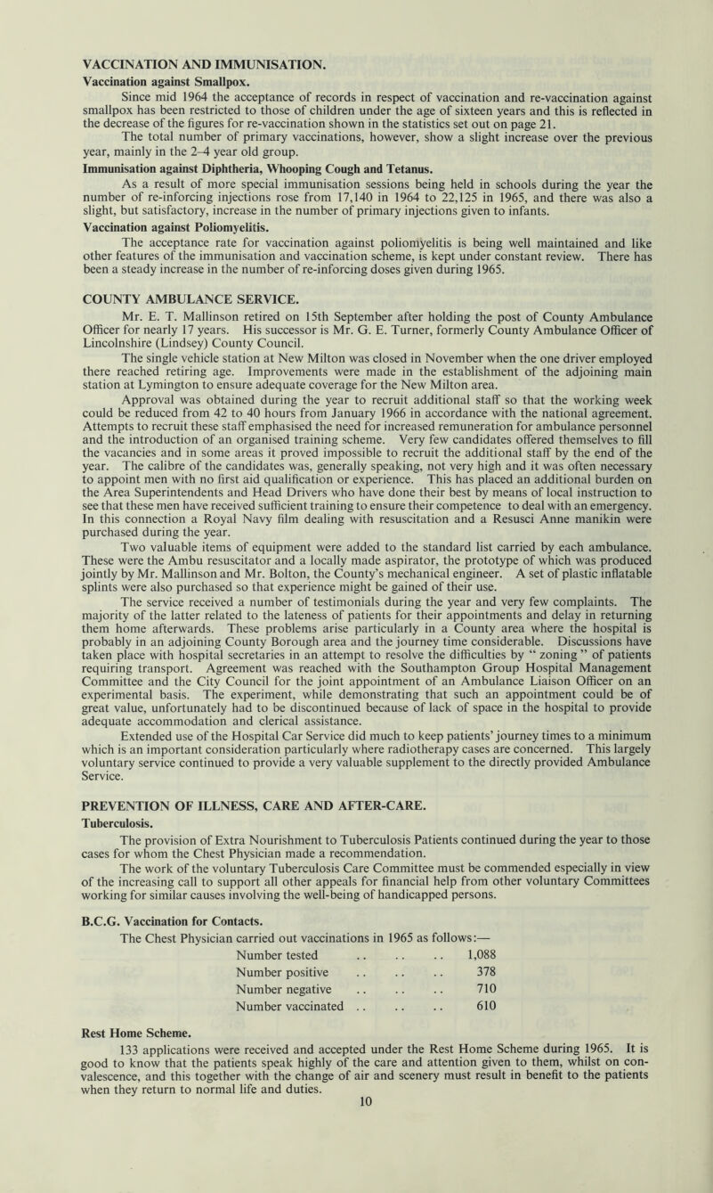 VACCINATION AND IMMUNISATION. Vaccination against Smallpox. Since mid 1964 the acceptance of records in respect of vaccination and re-vaccination against smallpox has been restricted to those of children under the age of sixteen years and this is reflected in the decrease of the figures for re-vaccination shown in the statistics set out on page 21. The total number of primary vaccinations, however, show a slight increase over the previous year, mainly in the 2^1 year old group. Immunisation against Diphtheria, Whooping Cough and Tetanus. As a result of more special immunisation sessions being held in schools during the year the number of re-inforcing injections rose from 17,140 in 1964 to 22,125 in 1965, and there was also a slight, but satisfactory, increase in the number of primary injections given to infants. Vaccination against Poliomyelitis. The acceptance rate for vaccination against poliomyelitis is being well maintained and like other features of the immunisation and vaccination scheme, is kept under constant review. There has been a steady increase in the number of re-inforcing doses given during 1965. COUNTY AMBULANCE SERVICE. Mr. E. T. Mallinson retired on 15th September after holding the post of County Ambulance Officer for nearly 17 years. His successor is Mr. G. E. Turner, formerly County Ambulance Officer of Lincolnshire (Lindsey) County Council. The single vehicle station at New Milton was closed in November when the one driver employed there reached retiring age. Improvements were made in the establishment of the adjoining main station at Lymington to ensure adequate coverage for the New Milton area. Approval was obtained during the year to recruit additional staff so that the working week could be reduced from 42 to 40 hours from January 1966 in accordance with the national agreement. Attempts to recruit these staff emphasised the need for increased remuneration for ambulance personnel and the introduction of an organised training scheme. Very few candidates offered themselves to fill the vacancies and in some areas it proved impossible to recruit the additional staff by the end of the year. The calibre of the candidates was, generally speaking, not very high and it was often necessary to appoint men with no first aid qualification or experience. This has placed an additional burden on the Area Superintendents and Head Drivers who have done their best by means of local instruction to see that these men have received sufficient training to ensure their competence to deal with an emergency. In this connection a Royal Navy film dealing with resuscitation and a Resusci Anne manikin were purchased during the year. Two valuable items of equipment were added to the standard list carried by each ambulance. These were the Ambu resuscitator and a locally made aspirator, the prototype of which was produced jointly by Mr. Mallinson and Mr. Bolton, the County’s mechanical engineer. A set of plastic inflatable splints were also purchased so that experience might be gained of their use. The service received a number of testimonials during the year and very few complaints. The majority of the latter related to the lateness of patients for their appointments and delay in returning them home afterwards. These problems arise particularly in a County area where the hospital is probably in an adjoining County Borough area and the journey time considerable. Discussions have taken place with hospital secretaries in an attempt to resolve the difficulties by “ zoning ” of patients requiring transport. Agreement was reached with the Southampton Group Hospital Management Committee and the City Council for the joint appointment of an Ambulance Liaison Officer on an experimental basis. The experiment, while demonstrating that such an appointment could be of great value, unfortunately had to be discontinued because of lack of space in the hospital to provide adequate accommodation and clerical assistance. Extended use of the Hospital Car Service did much to keep patients’journey times to a minimum which is an important consideration particularly where radiotherapy cases are concerned. This largely voluntary service continued to provide a very valuable supplement to the directly provided Ambulance Service. PREVENTION OF ILLNESS, CARE AND AFTER-CARE. Tuberculosis. The provision of Extra Nourishment to Tuberculosis Patients continued during the year to those cases for whom the Chest Physician made a recommendation. The work of the voluntary Tuberculosis Care Committee must be commended especially in view of the increasing call to support all other appeals for financial help from other voluntary Committees working for similar causes involving the well-being of handicapped persons. B.C.G. Vaccination for Contacts. The Chest Physician carried out vaccinations in 1965 as follows:— Number tested 1,088 Number positive 378 Number negative 710 Number vaccinated .. 610 Rest Home Scheme. 133 applications were received and accepted under the Rest Home Scheme during 1965. It is good to know that the patients speak highly of the care and attention given to them, whilst on con- valescence, and this together with the change of air and scenery must result in benefit to the patients when they return to normal life and duties.