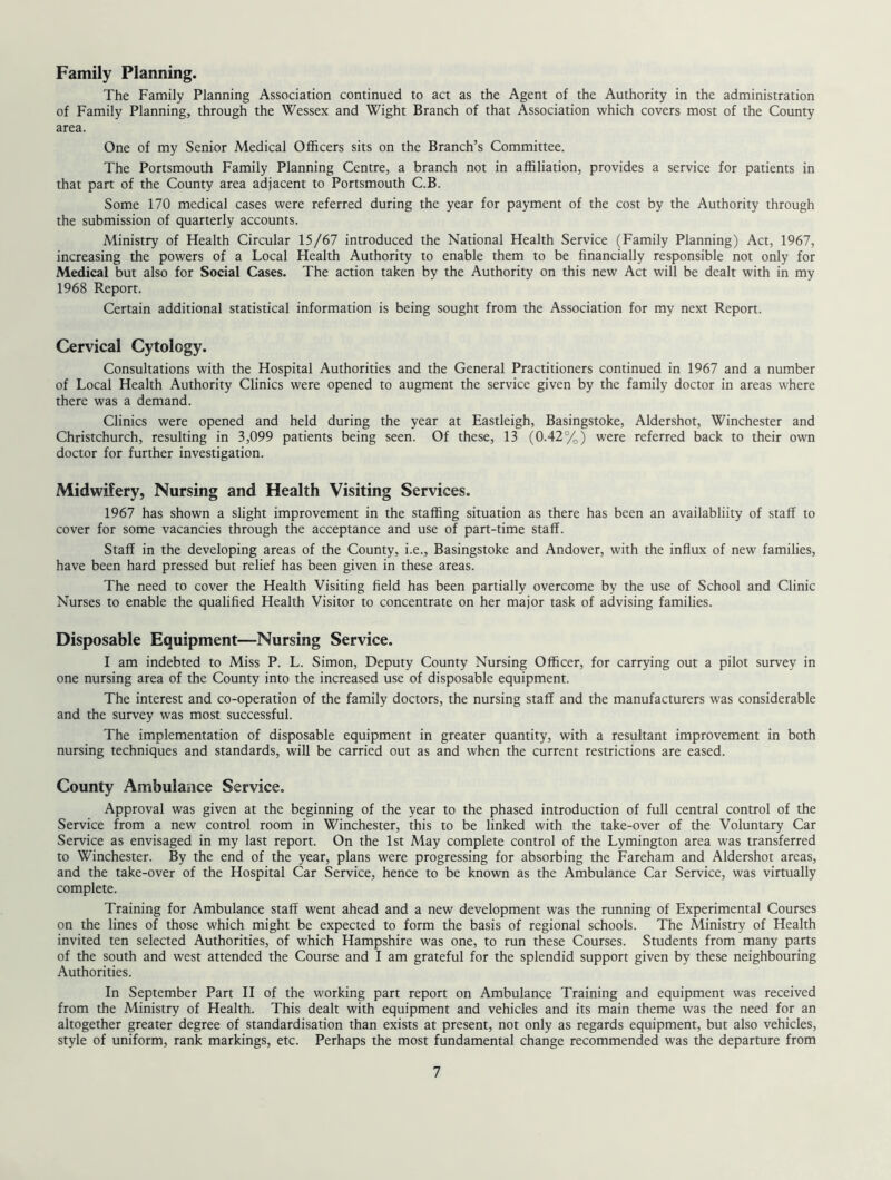 Family Planning. The Family Planning Association continued to act as the Agent of the Authority in the administration of Family Planning, through the Wessex and Wight Branch of that Association which covers most of the County area. One of my Senior Medical Officers sits on the Branch’s Committee. The Portsmouth Family Planning Centre, a branch not in affiliation, provides a service for patients in that part of the County area adjacent to Portsmouth C.B. Some 170 medical cases were referred during the year for payment of the cost by the Authority through the submission of quarterly accounts. Ministry of Health Circular 15/67 introduced the National Health Service (Family Planning) Act, 1967, increasing the powers of a Local Health Authority to enable them to be financially responsible not only for Medical but also for Social Cases. The action taken by the Authority on this new Act will be dealt with in my 1968 Report. Certain additional statistical information is being sought from the Association for my next Report. Cervical Cytology. Consultations with the Hospital Authorities and the General Practitioners continued in 1967 and a number of Local Health Authority Clinics were opened to augment the service given by the family doctor in areas where there was a demand. Clinics were opened and held during the year at Eastleigh, Basingstoke, Aldershot, Winchester and Christchurch, resulting in 3,099 patients being seen. Of these, 13 (0.42%) were referred back to their own doctor for further investigation. Midwifery, Nursing and Health Visiting Services. 1967 has shown a slight improvement in the staffing situation as there has been an availabliity of staff to cover for some vacancies through the acceptance and use of part-time staff. Staff in the developing areas of the County, i.e., Basingstoke and Andover, with the influx of new families, have been hard pressed but relief has been given in these areas. The need to cover the Health Visiting field has been partially overcome by the use of School and Clinic Nurses to enable the qualified Health Visitor to concentrate on her major task of advising families. Disposable Equipment—Nursing Service. I am indebted to Miss P. L. Simon, Deputy County Nursing Officer, for carrying out a pilot survey in one nursing area of the County into the increased use of disposable equipment. The interest and co-operation of the family doctors, the nursing staff and the manufacturers was considerable and the survey was most successful. The implementation of disposable equipment in greater quantity, with a resultant improvement in both nursing techniques and standards, will be carried out as and when the current restrictions are eased. County Ambulance Service. Approval was given at the beginning of the year to the phased introduction of full central control of the Service from a new control room in Winchester, this to be linked with the take-over of the Voluntary Car Service as envisaged in my last report. On the 1st May complete control of the Lymington area was transferred to Winchester. By the end of the year, plans were progressing for absorbing the Fareham and Aldershot areas, and the take-over of the Hospital Car Service, hence to be known as the Ambulance Car Service, was virtually complete. Training for Ambulance staff went ahead and a new development was the running of Experimental Courses on the lines of those which might be expected to form the basis of regional schools. The Ministry of Health invited ten selected Authorities, of which Hampshire was one, to run these Courses. Students from many parts of the south and west attended the Course and I am grateful for the splendid support given by these neighbouring Authorities. In September Part II of the working part report on Ambulance Training and equipment was received from the Ministry of Health. This dealt with equipment and vehicles and its main theme was the need for an altogether greater degree of standardisation than exists at present, not only as regards equipment, but also vehicles, style of uniform, rank markings, etc. Perhaps the most fundamental change recommended was the departure from