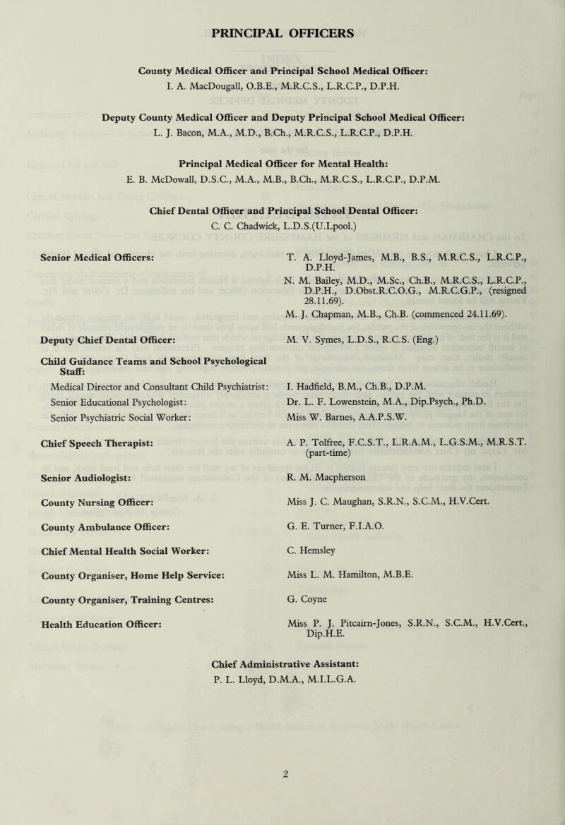 PRINCIPAL OFFICERS County Medical Officer and Principal School Medical Officer: I. A. MacDougall, O.B.E., M.R.C.S., L.R.C.P., D.P.H. Deputy County Medical Officer and Deputy Principal School Medical Officer: L. J. Bacon, M.A., M.D., B.Ch., M.R.C.S., L.R.C.P., D.P.H. Principal Medical Officer for Mental Health: E. B. McDowall, D.S.C., M.A., M.B., B.Ch., M.R.C.S., L.R.C.P., D.P.M. Chief Dental Officer and Principal School Dental Officer: C. C. Chadwick, L.D.S.(U.LpooL) Senior Medical Officers: T. A. Lloyd-James, M.B., B.S., M.R.C.S., L.R.C.P., D.P.H. N. M. Bailey, M.D., M.Sc., Ch.B., M.R.C.S., L.R.C.P., D.P.H., D.Obst.R.C.O.G., M.R.C.G.P., (resigned 28.11.69). M. J. Chapman, M.B., Ch.B. (commenced 24.11.69). Deputy Chief Dental Officer: M. V. Symes, L.D.S., R.C.S. (Eng.) Child Guidance Teams and School Psychological Staff: Medical Director and Consultant Child Psychiatrist: Senior Educational Psychologist: Senior Psychiatric Social Worker: I. Hadfield, B.M., Ch.B., D.P.M. Dr. L. F. Lowenstein, M.A., Dip.Psych., Ph.D. Miss W. Barnes, A.A.P.S.W. Chief Speech Therapist: A. P. Tolfree, F.C.S.T., L.R.A.M., L.G.S.M., M.R.S.T. (part-time) Senior Audiologist: R. M. Macpherson County Nursing Officer: Miss J. C. Maughan, S.R.N., S.C.M., H.V.Cert. County Ambulance Officer: G. E. Turner, F.I.A.O. Chief Mental Health Social Worker: C. Hemsley County Organiser, Home Help Service: Miss L. M. Hamilton, M.B.E. County Organiser, Training Centres: G. Coyne Health Education Officer: Miss P. J. Pitcairn-Jones, S.R.N., S.C.M., H.V.Cert., Dip.H.E. Chief Administrative Assistant: P. L. Lloyd, D.M.A., M.I.L.G.A.