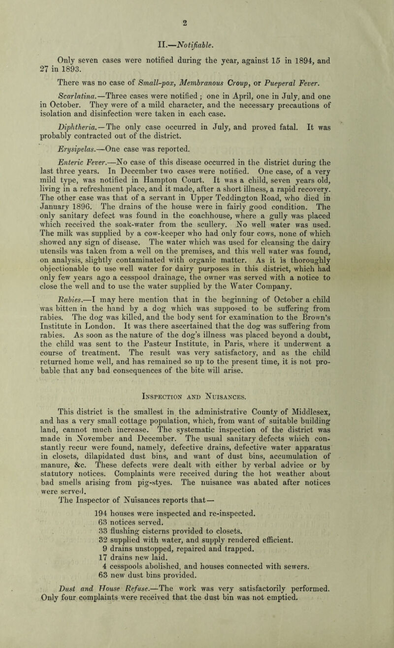 II.—Notifiable. Only seven cases were notified during the year, against 15 in 1894, and 27 in 1893. There was no case of Small-pox, Membranous Croup, or Pueperal Fever. Scarlatina.—Three cases were notified ; one in April, one in July, and one in October. They were of a mild character, and the necessary precautions of isolation and disinfection were taken in each case. Diphtheria. — The only case occurred in July, and proved fatal. It was probably contracted out of the district. Erysipelas.—One case was reported. Enteric Fever.—No case of this disease occurred in the district during the last three years. In December two cases were notified. One case, of a very mild type, was notified in Hampton Court. It was a child, seven years old, living in a refreshment place, and it made, after a short illness, a rapid recovery. The other case was that of a servant in Upper Teddington Eoad, who died in January 1896. The drains of the house were in fairly good condition. The only sanitary defect was found in the coachhouse, where a gully was placed which received the soak-water from the scullery. No well water was used. The milk was supplied by a cow-keeper who had only four cows, none of which showed any sign of disease. The water which was used for cleansing the dairy utensils was taken from a well on the premises, and this well water was found, on analysis, slightly contaminated with organic matter. As it is thoroughly objectionable to use well water for dairy purposes in this district, which had only few years ago a cesspool drainage, the owner was served with a notice to close the well and to use the water supplied by the Water Company. Rabies.—I may here mention that in the beginning of October a child was bitten in the hand by a dog which was supposed to be suffering from rabies. The dog was killed, and the body sent for examination to the Brown’s Institute in London. It was there ascertained that the dog was suffering from rabies. As soon as the nature of the dog’s illness was placed beyond a doubt, the child was sent to the Pasteur Institute, in Paris, where it underwent a course of treatment. The result was very satisfactory, and as the child returned home well, and has remained so up to the present time, it is not pro- bable that any bad consequences of the bite will arise. Inspection and Nuisances. This district is the smallest in the administrative County of Middlesex, and has a very small cottage population, which, from want of suitable building land, cannot much increase. The systematic inspection of the district was made in November and December. The usual sanitary defects which con- stantly recur were found, namely, defective drains, defective water apparatus in closets, dilapidated dust bins, and want of dust bins, accumulation of manure, &c. These defects were dealt with either by verbal advice or by statutory notices. Complaints were received during the hot weather about bad smells arising from pig-styes. The nuisance was abated after notices were, served. The Inspector of Nuisances reports that — 194 houses were inspected and re-inspected. 63 notices served. 33 flushing cisterns provided to closets. 32 supplied with water, and supply rendered efficient. 9 drains unstopped, repaired and trapped. 17 drains new laid. 4 cesspools abolished, and houses connected with sewers. 63 new dust bins provided. Dust and House Refuse.—The work was very satisfactorily performed. Only four complaints were received that the dust bin was not emptied.