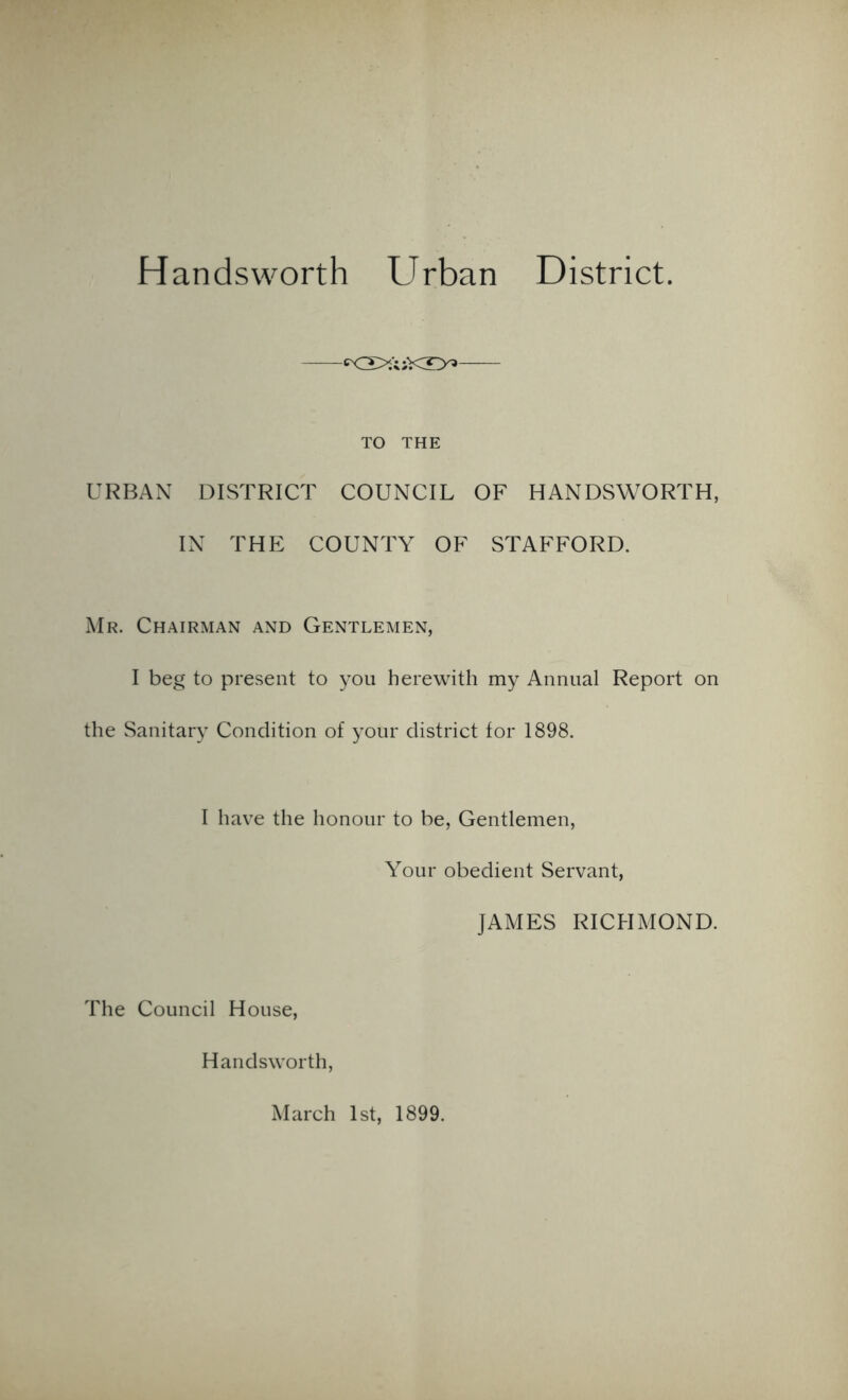 Handsworth Urban District. cxDl>u;KX>> TO THE URBAN DISTRICT COUNCIL OF HANDSWORTH, IN THE COUNTY OF STAFFORD. Mr. Chairman and Gentlemen, I beg to present to you herewith my Annual Report on the Sanitary Condition of your district for 1898. I have the honour to be, Gentlemen, Your obedient Servant, JAMES RICHMOND. The Council House, Handsworth, March 1st, 1899.