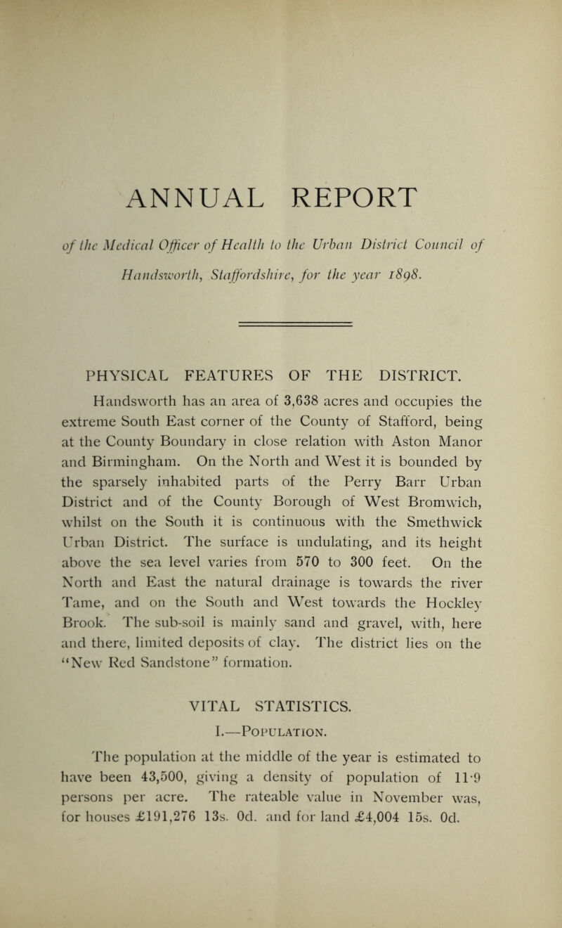 ANNUAL REPORT of the Medical Officer of Health to the Urban District Council of Handsworth, Staffordshire, for the year i8g8. PHYSICAL FEATURES OF THE DISTRICT. Handsworth has an area of 3,638 acres and occupies the extreme South East corner of the County of Stafford, being at the County Boundary in close relation with Aston Manor and Birmingham. On the North and West it is bounded by the sparsely inhabited parts of the Perry Barr Urban District and of the County Borough of West Bromwich, whilst on the South it is continuous with the Smethwick Urban District. The surface is undulating, and its height above the sea level varies from 570 to 300 feet. On the North and East the natural drainage is towards the river Tame, and on the South and West towards the Hockley Brook. The sub-soil is mainly sand and gravel, with, here and there, limited deposits of clay. The district lies on the “New Red Sandstone” formation. VITAL STATISTICS. I.—Population. The population at the middle of the year is estimated to have been 43,500, giving a density of population of 11 -9 persons per acre. The rateable value in November was, for houses =£191,276 13s. Od. and for land £4,004 15s. Od.