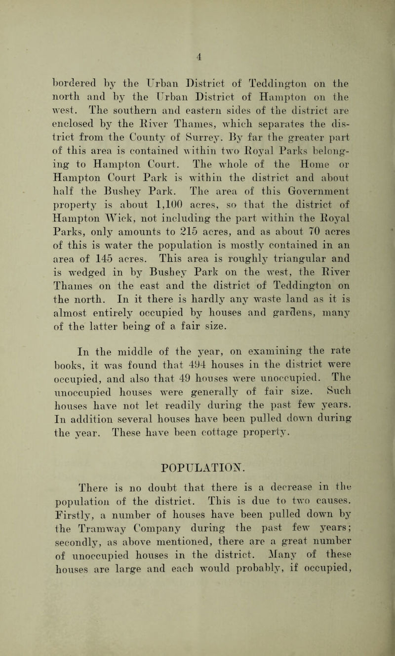 bordered by the Urban District of Teddington on the north and by the Urban District of Hampton on the west. The southern and eastern sides of the district are enclosed by the River Thames, which separates the dis- trict from the County of Surrey. By far the greater part of this area is contained within two Royal Parks belong- ing to Hampton Court. The whole of the Home or Hampton Court Park is within the district and about half the Bushey Park. The area of this Government property is about 1,100 acres, so that the district of Hampton Wick, not including the part within the Royal Parks, only amounts to 215 acres, and as about TO acres of this is water the population is mostly contained in an area of 145 acres. This area is roughly triangular and is wedged in by Bushey Park on the west, the River Thames on the east and the district of Teddington on the north. In it there is hardly any waste land as it is almost entirely occupied by houses and gardens, many of the latter being of a fair size. In the middle of the year, on examining the rate books, it was found that 494 houses in the district were occupied, and also that 49 houses were unoccupied. The unoccupied houses were generally of fair size. Such houses have not let readily during the past few years. In addition several houses have been pulled down during the year. These have been cottage property. POPULATION. There is no doubt that there is a decrease in the population of the district. This is due to two causes. Firstly, a number of houses have been pulled down by the Tramway Company during the past few years; secondly, as above mentioned, there are a great number of unoccupied houses in the district. Many of these houses are large and each would probably, if occupied,