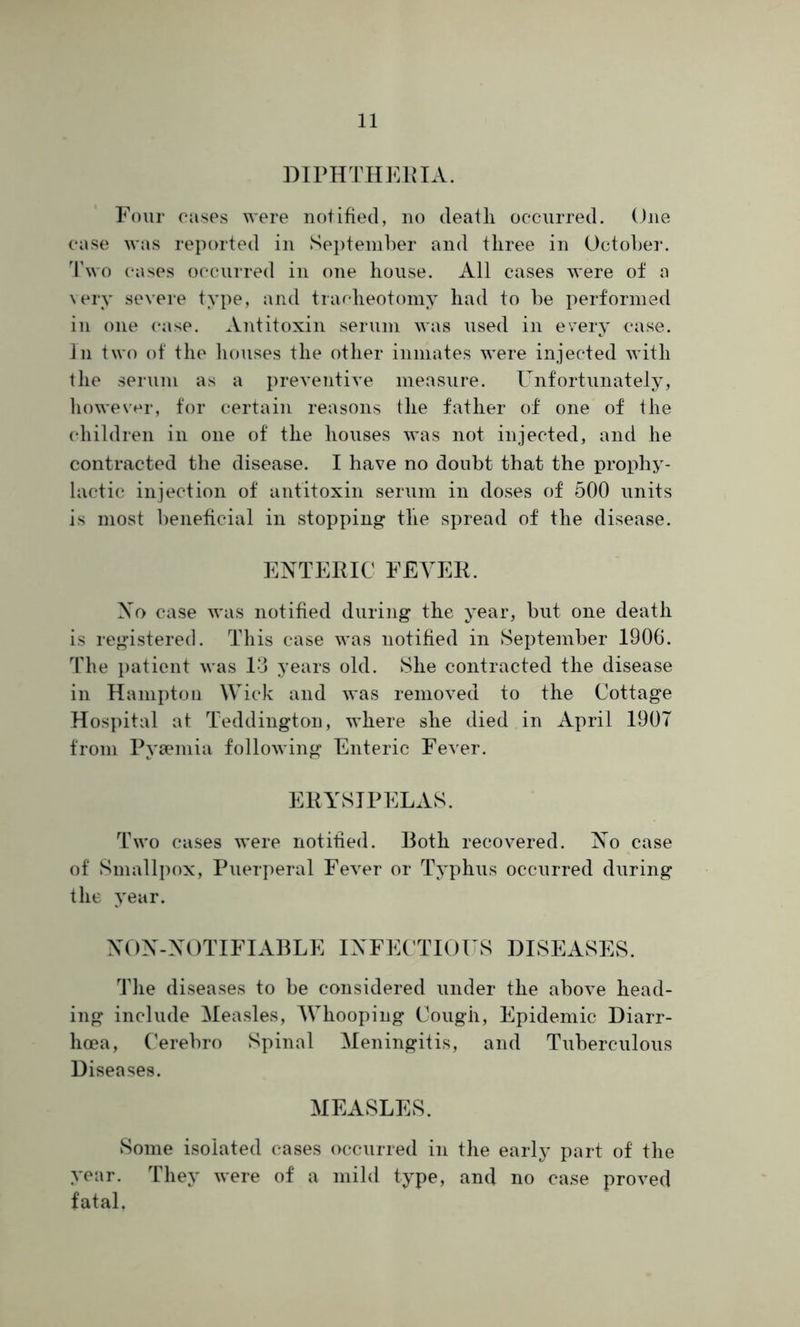 DIPHTHERIA. Four cases were notified, no deatli occurred. One case was reported in September and three in October. Two cases occurred in one house. All cases were of a very severe type, and tracheotomy had to be performed in one case. Antitoxin serum was used in every case. In two of the houses the other inmates were injected with the serum as a preventive measure. Unfortunately, however, for certain reasons the father of one of the children in one of the houses was not injected, and he contracted the disease. I have no doubt that the prophy- lactic injection of antitoxin serum in doses of 500 units is most beneficial in stopping tlie spread of the disease. ENTERIC FEVER. No case was notified during the year, but one death is registered. This case was notified in September 1906. The patient was 1*3 years old. She contracted the disease in Hampton Wick and was removed to the Cottage Hospital at Teddington, where she died in April 1907 from Pyaemia following Enteric Fever. ERYSIPELAS. Two cases were notified. Both recovered. No case of Smallpox, Puerperal Fever or Typhus occurred during the year. NON-NOTIFIABLE INFECTIOUS DISEASES. The diseases to be considered under the above head- ing include Measles, Whooping Cough, Epidemic Diarr- hoea, Cerebro Spinal Meningitis, and Tuberculous Diseases. MEASLES. Some isolated cases occurred in the early part of the year. They were of a mild type, and no case proved fatal.