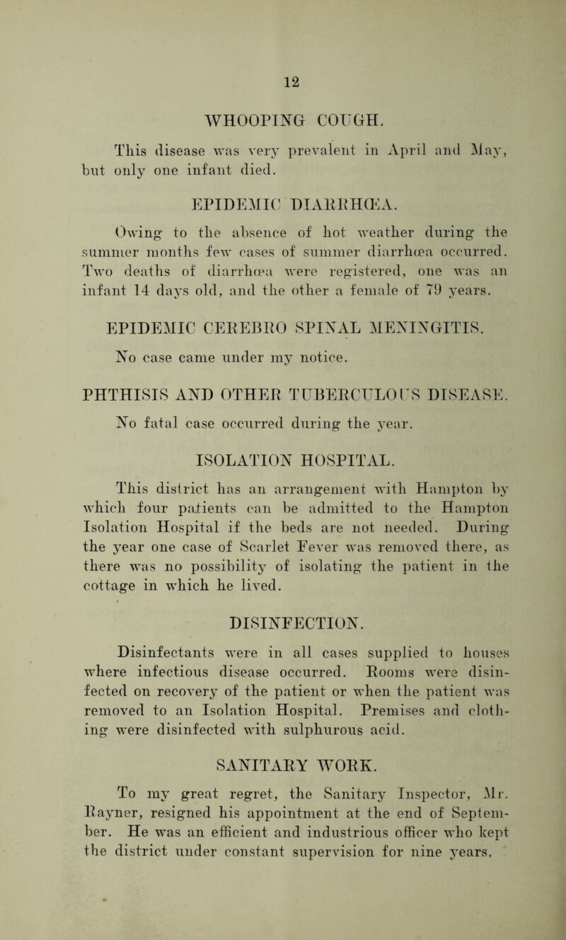 WHOOPING COUGH. Tliis disease was very prevalent in April and May, but only one infant died. EPIDEMIC DIARRHOEA. Owing to tlie absence of hot weather during the summer months few cases of summer diarrhoea occurred. Two deaths of diarrhoea were registered, one was an infant 14 days old, and the other a female of 79 years. EPIDEMIC CEREBRO SPINAL MENINGITIS. No case came under my notice. PHTHISIS AND OTHER TUBERCULOUS DISEASE. No fatal case occurred during the year. ISOLATION HOSPITAL. This district has an arrangement with Hampton by which four patients can be admitted to the Hampton Isolation Hospital if the beds are not needed. During the year one case of Scarlet Eever was removed there, as there was no possibility of isolating the patient in the cottage in which he lived. DISINFECTION. Disinfectants were in all cases supplied to houses where infectious disease occurred. Rooms w'ere disin- fected on recovery of the patient or when the patient was removed to an Isolation Hospital. Premises and cloth- ing were disinfected with sulphurous acid. SANITARY WORK. To my great regret, the Sanitary Inspector, Mr. Rayner, resigned his appointment at the end of Septem- ber. He was an efficient and industrious officer who kept the district under constant supervision for nine years,