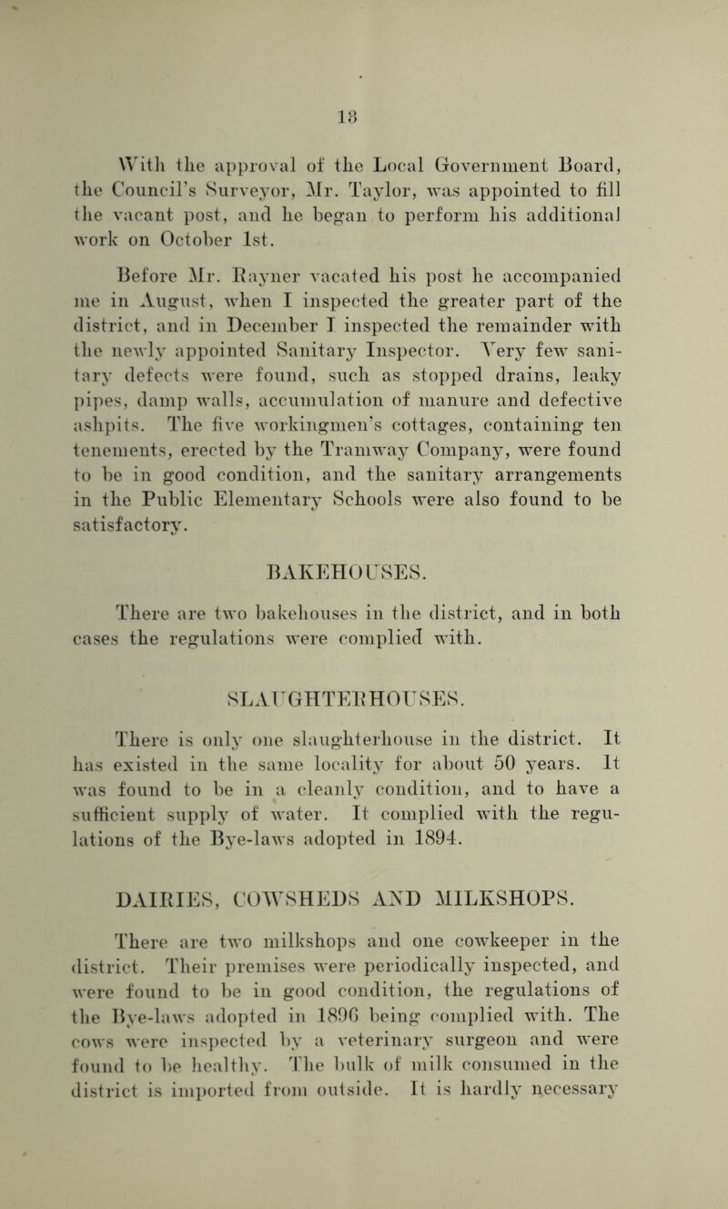 With the approval of the Local Government Board, the Council’s Surveyor, Mr. Taylor, was appointed to fill the vacant post, and he began to perform his additional work on October 1st. Before Mr. Rayner vacated his post he accompanied me in August, when I inspected the greater part of the district, and in December I inspected the remainder with the newly appointed Sanitary Inspector. Yery few sani- tary defects were found, such as stopped drains, leaky pipes, damp walls, accumulation of manure and defective ashpits. The five workingmen’s cottages, containing ten tenements, erected by the Tramway Company, were found to be in good condition, and the sanitary arrangements in the Public Elementary Schools were also found to be satisfactory. BAKEHOUSES. There are two bakehouses in the district, and in both cases the regulations were complied with. SLAUGHTEE HOUSES. There is only one slaughterhouse in the district. It has existed in the same locality for about 50 years. It was found to be in a cleanly condition, and to have a sufficient supply of water. It complied with the regu- lations of the Bye-laws adopted in 1894. DAIRIES, COWSHEDS AND MILKSHOPS. There are two milkshops and one cowkeeper in the district. Their premises were periodically inspected, and were found to be in good condition, the regulations of the Bye-laws adopted in 1890 being complied with. The cows were inspected by a veterinary surgeon and were found to be healthy. The bulk of milk consumed in the district is imported from outside. It is hardly necessary