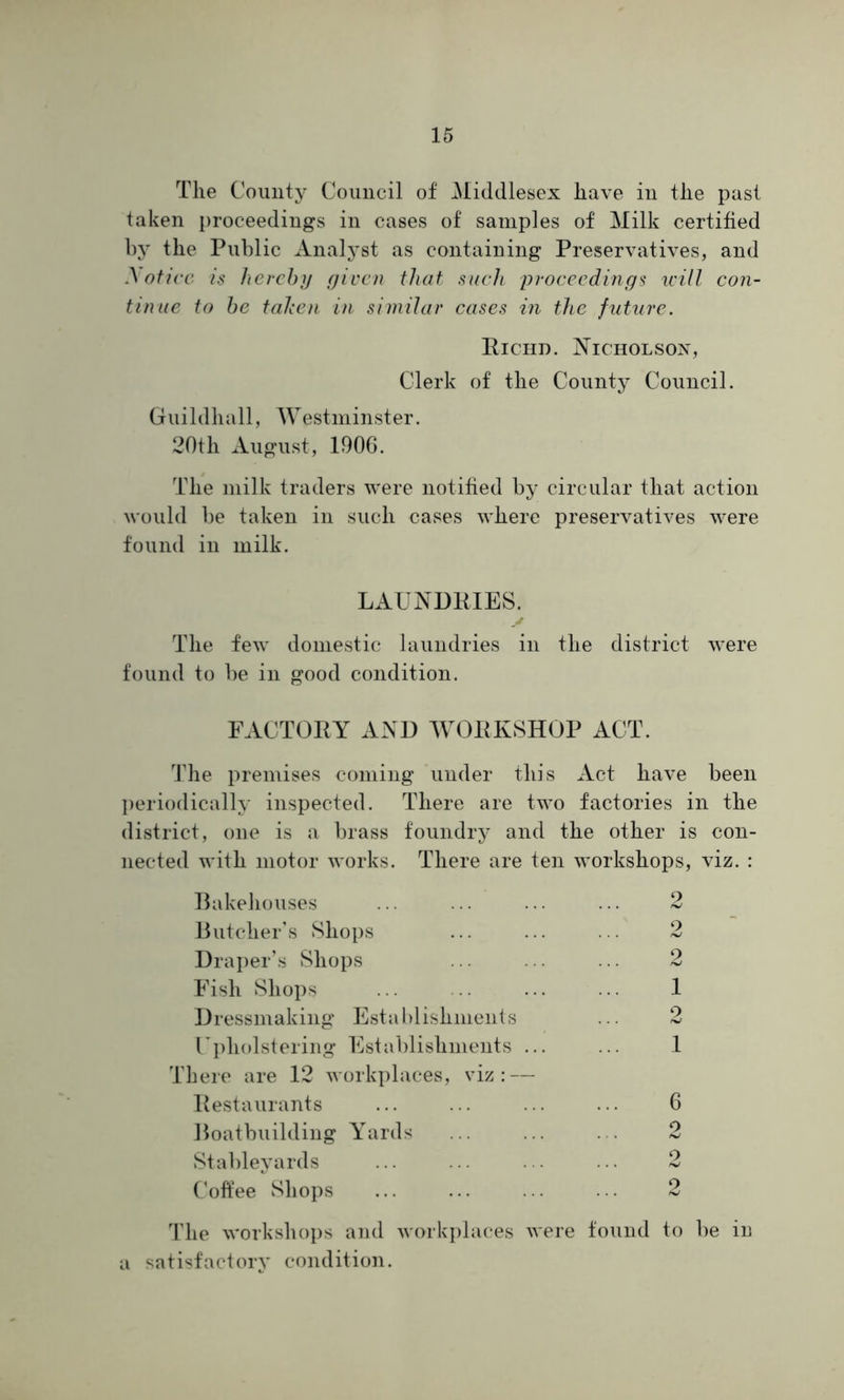 The County Council of Middlesex have in the past taken proceedings in cases of samples of Milk certified by the Public Analyst as containing Preservatives, and Notice is hereby given that such proceedings will con- tinue to be taken in similar cases in the future. Richd. Nicholson, Clerk of the County Council. Guildhall, Westminster. 20th August, 1906. The milk traders were notified by circular that action would be taken in such cases where preservatives were found in milk. LAUNDRIES. The few domestic laundries in the district were found to be in good condition. FACTORY AND WORKSHOP ACT. The premises coming under this Act have been periodically inspected. There are two factories in the district, one is a brass foundry and the other is con- nected with motor works. There are ten workshops, viz. : Bakehouses Butcher's Shops Draper’s Shops Fish Shops Dressmaking Establishments Upholstering Establishments ... There are 12 workplaces, viz: — Restaurants Boatbuilding Yards Stableyards Coffee Shops 2 2 2 1 2 1 6 9 hJ 9 2 The workshops and workplaces were found to be in a satisfactory condition.