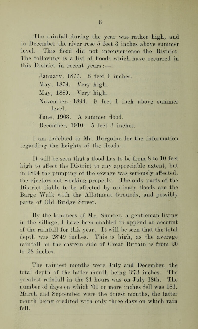 Tlie rainfall during tlie year was ratlier liig'li, and in December tlie river rose 5 feet 3 indies above snmnier level. This flood did not inconvenience the District. Tlie following is a list of floods wliicli have occurred in ibis llistrict in recent years: — January, 1877. 8 feet 0 inches. May, 1879. Very high. May, 1889. Very high. November, 1891. 9 feet 1 inch above summer level. June, 1903. A summer Hood. December, 1910. 5 feet 3 inches. 1 am indebted to Mr. Burgoine for the information regarding the heights of the floods. It will be seen that a flood has to be from 8 to 10 feet high to affect the District to any ai)preciable extent, but in 1894 the pumping of the sewage was seriously affected, the ejectors not working properly. The only parts of the District liable to be affected by ordinary floods are the Barge Walk with the Allotment (Irounds, and possibly parts of Old Bridge Street. Jly the kindness of Mr. Shorter, a gentleman living in the village, 1 have been enabled to aj)pend an account of the rainfall for this year. It will be seen that the total depth was 28‘49 inches. This is high, as the average rainfall on the eastern side of Great Britain is from 20 to 28 inches. The rainiest months were July and December, the total depth of the latter month being 3*73 inches. The greatest rainfall in the 24 hours was on July 18th. The number of days on which *01 or more inches fell was 181. March and September were the driest months, the latter month being credited with only three days on which rain fell.