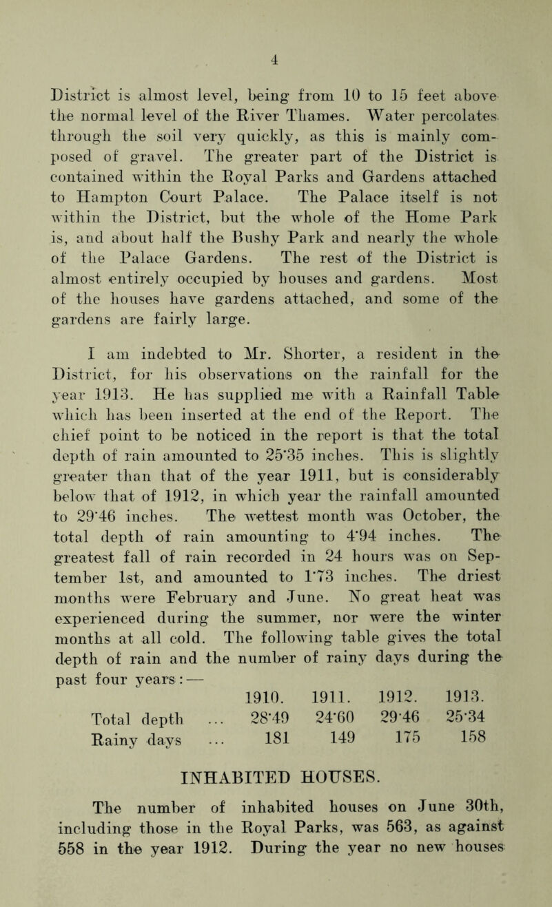 District is almost level, being from 10 to 15 feet above the normal level of the River Thames. Water percolates through the soil very quickly, as this is mainly com- posed of gravel. The greater part of the District is contained within the Royal Parks and Gardens attached to Hampton Court Palace. The Palace itself is not within the District, but the whole of the Home Park is, and about half the Bushy Park and nearly the whole of the Palace Gardens. The rest of the District is almost entirely occupied by houses and gardens. Most of the houses have gardens attached, and some of the gardens are fairly large. I am indebted to Mr. Shorter, a resident in the District, for his observations on the rainfall for the year 1913. He has supplied me with a Rainfall Table which has been inserted at the end of the Report. The ciiief point to be noticed in the report is that the total depth of rain amounted to 25*35 inches. This is slightly greater than that of the year 1911, but is considerably below that of 1912, in which year the rainfall amounted to 29*46 inches. The wettest month was October, the total depth of rain amounting to 4*94 inches. The greatest fall of rain recorded in 24 hours was on Sep- tember 1st, and amounted to 1*73 inches. The driest months were February and June. No great heat was experienced during the summer, nor were the winter months at all cold. The following table gives the total depth of rain and the number of rainy days during the past four years: — 1910. 1911. 1912. 1913. Total depth ... 28*49 24*60 29*46 25*34 Rainy days ... 181 149 175 158 INHABITED HOUSES. The number of inhabited houses on June 30th, including those in the Royal Parks, was 563, as against 558 in the year 1912. During the year no new houses