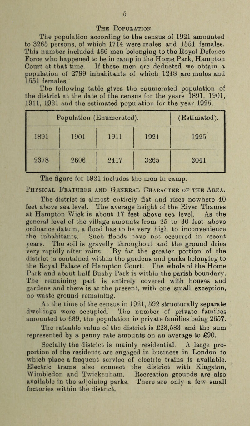 The Population. The population according to the census of 1921 amounted to 3265 persons, of which 1714 were males, and 1551 females. This number included 466 men belonging to the Royal Defence Force who happened to be in camp in the Home Park, Hampton Court at that time. If these men are deducted we obtain a population of 2799 inhabitants of which 1218 are males and 1551 females. The following table gives the enumerated population of the district at the date of the census for the years 1891, 1901, 1911, 1921 and the estimated population for the year 1925. Population (Enumerated). (Estimated). 1891 1901 1911 1921 1925 2378 2606 2417 l 3265 3041 The figure for 1921 includes the men in camp. Physical Features and General Character of the Area. The district is almost entirely fiat and rises nowhere 40 feet above sea level. The average height of the River Thames at Hampton Wick is about 17 feet above sea level. As the general level of the village amounts from 25 to 30 feet above ordnance datum, a flood has to be very high to inconvenience the inhabitants. Such floods have not occurred in recent years. The soil is gravelly throughout and the ground dries very rapidly after rains. By far the greater portion of the district is contained within the gardens and parks belonging to the Royal Palace of Hampton Court. The whole of the Home Park and about half Bushy Park is within the parish boundary. The remaining part is entirely covered with houses and gardens and there is at the present, with one small exception, no waste ground remaining. At the time of the census in 1921, 592 structurally separate dwellings were occupied. The number of private families amounted to 639, the population in private families being 2657. The rateable value of the district is £23,583 and the sum represented by a penny rate amounts on an average to £90. Socially the district is mainly residential. A large pro- portion of the residents are engaged in business in London to which place a frequent service of electric trains is available. Electric trams also connect the district with Kingston, Wimbledon and Twickenham. Recreation grounds are also available in the adjoining parks. There are only a few small factories within the district.