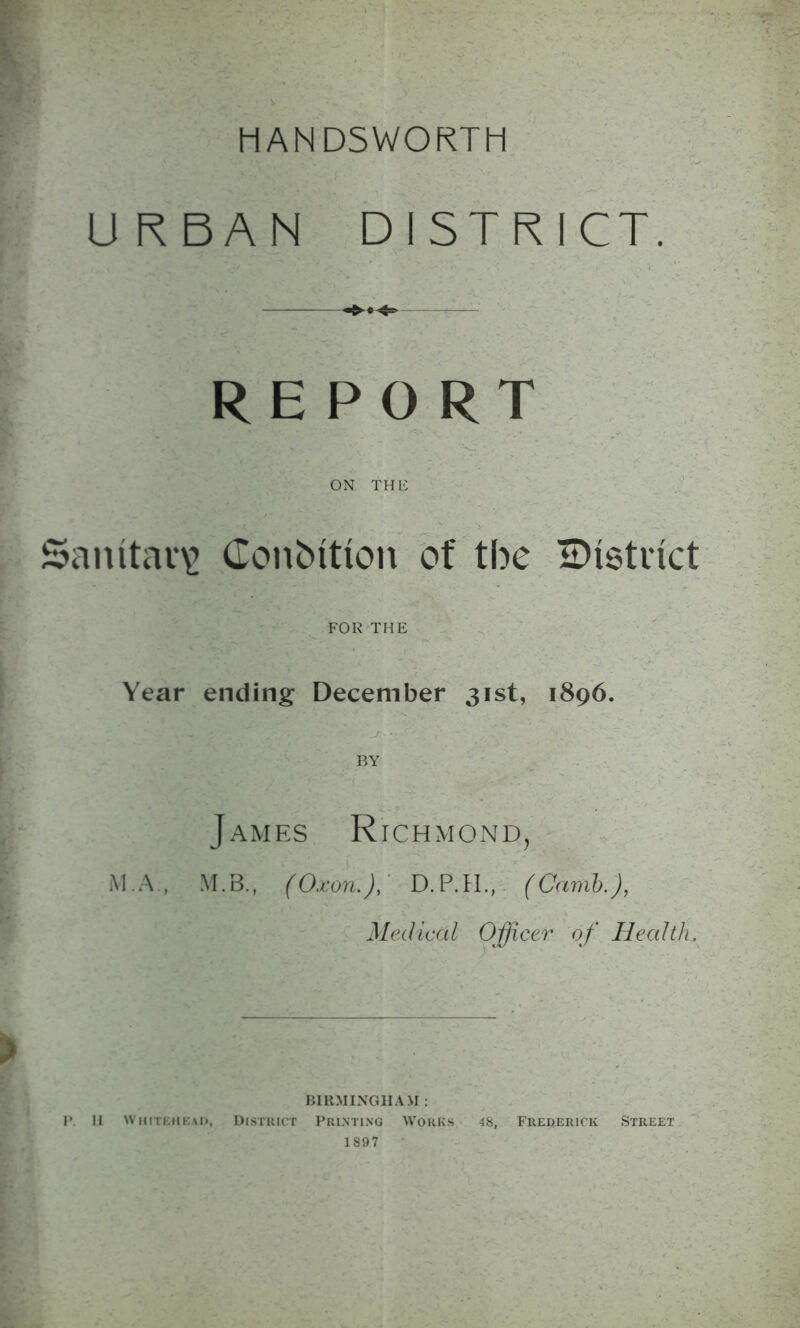 MANDSWORTM URBAN DISTRICT. REPORT ON THE Sanitary Condition of the ^District FOR THE Year ending December 31st, 1896. BY M.A James Richmond, M.B., (Oxon.), D.P.H., (Carnb.), Medical Officer of Health. ? BIRMINGHAM : P II whitehead, District Printing Works 48, Frederick Street 1897