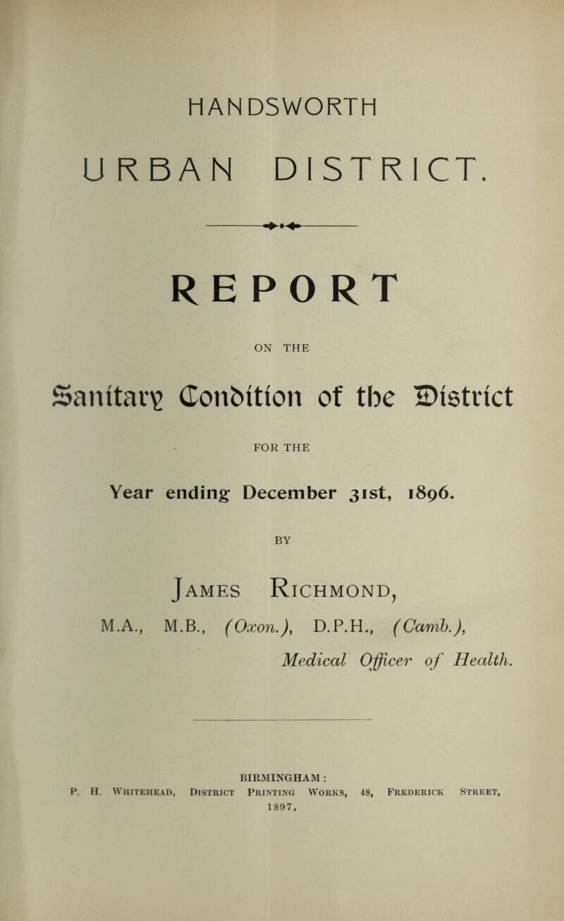 HAN D5WORTH URBAN DISTRICT. REPORT ON THE Sanitary Condition of tbe ^District FOR THE Year ending December 31st, 1896. James Richmond, M.A., M.B., (Oxon.), D.P.H., (Camb.), Medical Officer of Health. BIRMINGHAM : P. H. Whitehead, District Printing Works, 48, Frederick Street, 1897,