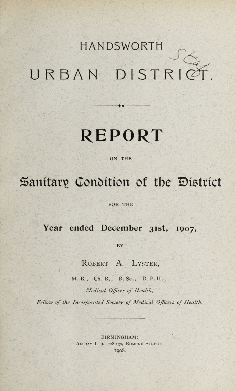 URBAN DISTRI ->• •X'1 REPORT ON THE Sanitary (lonbitton of tbe ^District FOR THE Year ended December 31st, 1907, BY Robert A. Lyster, • ‘ - • - . A , M.B., Ch. B., B. Sc., D.P.II., Medical Officer of Health, Fellow of the Incorporated Society of Medical Officers of Health. BIRMINGHAM: Allday Ltd., 128-130, Edmund Street. 1908.