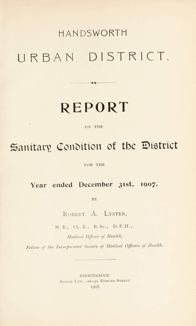 URBAN DISTRICT. REPORT ON THE Sanitary ConOition of tbc IDistiict FOR THE Year ended December 31st, 1907, BY Robert A. Lyster, M.B., Ch.B.j B.Sc., D.P.II., Medical Officer of Health, Fellow of the Incorporated Society of Medical Officers of Health. BIRMINGHAM: Allday Ltd., 128-130, Edmund Street. 1908.