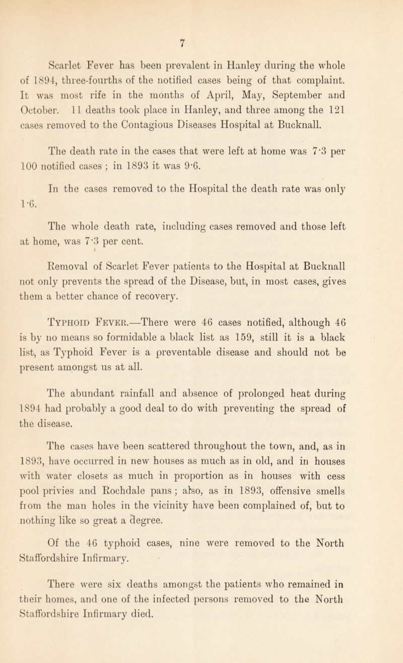 Scarlet Fever has been prevalent in Hanley during the whole of 1894, three-fourths of the notified cases being of that complaint. It was most rife in the months of April, May, September and October. 11 deaths took place in Hanley, and three among the 121 cases removed to the Contagious Diseases Hospital at Bucknall. The death rate in the cases that were left at home was 7*3 per 100 notified cases ; in 1893 it was 9*6. In the cases removed to the Hospital the death rate was only 1*6. The whole death rate, including cases removed and those left at home, was 7’3 per cent. I Eemoval of Scarlet Fever patients to the Hospital at Bucknall not only prevents the spread of the Disease, but, in most cases, gives them a better chance of recovery. Typhoid Fever.—There were 46 cases notified, although 46 is by no means so formidable a black list as 159, still it is a black list, as Typhoid Fever is a preventable disease and should not be present amongst us at all. The abundant rainfall and absence of prolonged heat during 1894 had probably a good deal to do with preventing the spread of the disease. The cases have been scattered throughout the town, and, as in 1893, have occurred in new houses as much as in old, and in houses with water closets as much in proportion as in houses with cess pool privies and Kochdale pans ; also, as in 1893, offensive smells from the man holes in the vicinity have been complained of, but to nothing like so great a degree. Of the 46 typhoid cases, nine were removed to the North Staffordshire Infirmary. There were six deaths amongst the patients who remained in their homes, and one of the infected persons removed to the North Staffordshire Infirmary died.