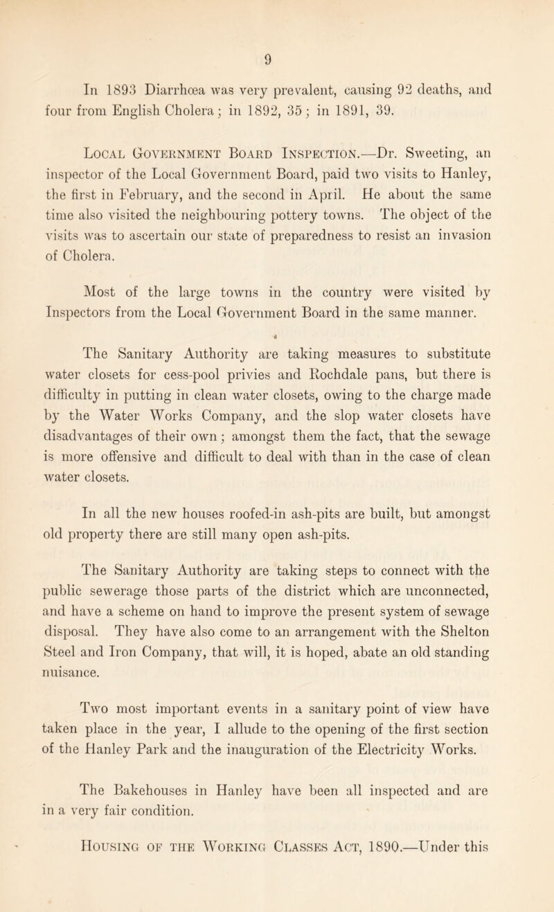 In 1893 Diarrhoea was very prevalent, causing 92 deaths, and four from English Cholera; in 1892, 35; in 1891, 39. Local Government Board Inspection.—Dr. Sweeting, an inspector of the Local Government Board, paid two visits to Hanley, the first in February, and the second in April. He about the same time also visited the neighbouring pottery towns. The object of the visits was to ascertain our state of preparedness to resist an invasion of Cholera. Most of the large towns in the country were visited by Inspectors from the Local Government Board in the same manner. The Sanitary Authority are taking measures to substitute water closets for cess-pool privies and Rochdale pans, but there is difficulty in putting in clean water closets, owing to the charge made by the Water Works Company, and the slop water closets have disadvantages of their own; amongst them the fact, that the sewage is more offensive and difficult to deal with than in the case of clean water closets. In all the new houses roofed-in ash-pits are built, but amongst old property there are still many open ash-pits. The Sanitary Authority are taking steps to connect with the public sewerage those parts of the district which are unconnected, and have a scheme on hand to improve the present system of sewage disposal. They have also come to an arrangement with the Shelton Steel and Iron Company, that will, it is hoped, abate an old standing nuisance. Two most important events in a sanitary point of view have taken place in the year, I allude to the opening of the first section of the Hanley Park and the inauguration of the Electricity Works. The Bakehouses in Hanley have been all inspected and are in a very fair condition. Housing of the Working Classes Act, 1890.—Under this