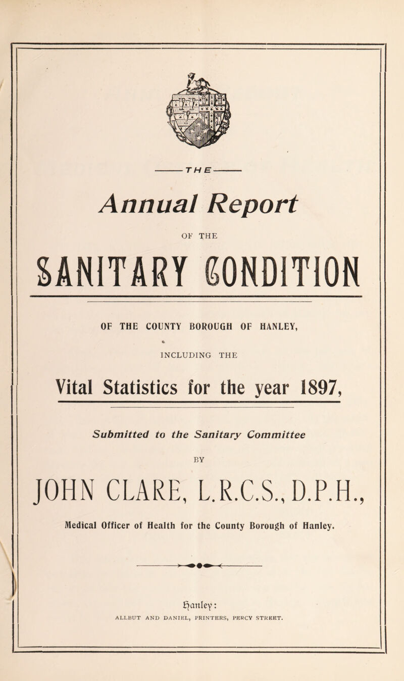 THE Annual Report OF THE SANITARY CONDITION OF THE COUNTY BOROUGH OF HANLEY, 6 INCLUDING THE Vital Statistics for the year 1897, Submitted to the Sanitary Committee BY JOHN CLARE, L.R.C.S., D.P.H., Medical Officer of Health for the County Borough of Hanley. fjanley: ALI.BUT AND DANIEL, PRINTERS, PERCY STREET.