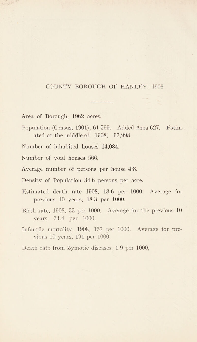 COUNTY BOROUGH OF HANI.KY, 1908 Area of Borough, 1962 acres. Population (Census, 1901), 61,599. Added Area 627. Estim- ated at the middle of 1908, 67,998. Number of inhabited houses 14,084. Number of void houses 566. Average number of persons per house 4*8. Density of Population 34.6 persons per acre. Estimated death rate 1908, 18.6 per 1000. Average for previous 10 years, 18.3 per 1000. Birth rate, 1908, 33 per 1000. Average for the previous 10 years, 34.4 per 1000. Infantile mortality, 1908, 157 per 1000. Average for pre- vious 10 years, 191 per 1000. Death rate from Zymotic diseases, 1.9 per 1000.