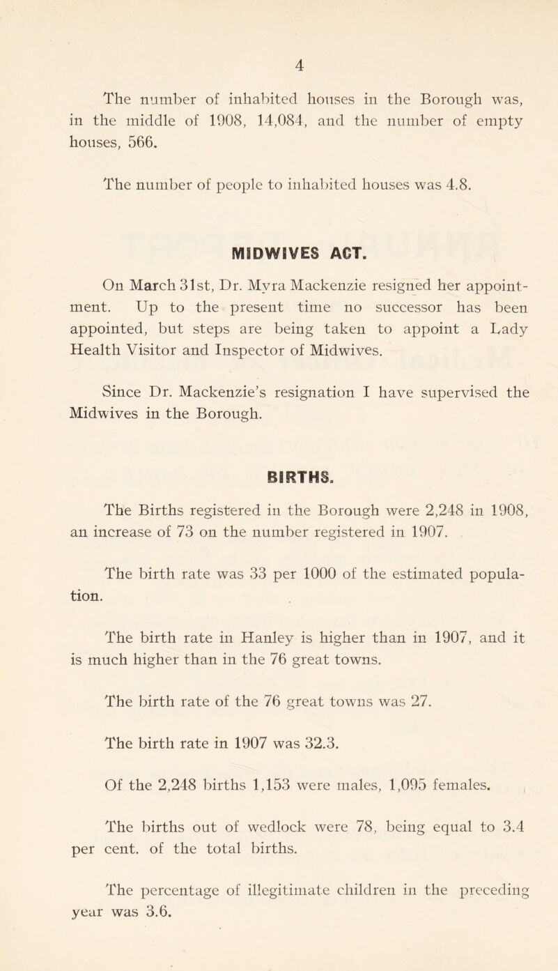 The number of inhabited houses in the Borough was, in the middle of 1908, 14,084, and the number of empty houses, 566. The number of people to inhabited houses was 4.8. MSDWSVES ACT. On March 31st., Dr. Myra Mackenzie resigned her appoint- ment. Up to the present time no successor has been appointed, but steps are being taken to appoint a Tady Health Visitor and Inspector of Midwives. Since Dr. Mackenzie’s resignation I have supervised the Midwives in the Borough. BIRTHS. The Births registered in the Borough were 2,248 in 1908, an increase of 73 on the number registered in 1907. The birth rate was 33 per 1000 of the estimated popula- tion. The birth rate in Hanley is higher than in 1907, and it is much higher than in the 76 great towns. The birth rate of the 76 great towns was 27. The birth rate in 1907 was 32.3. Of the 2,248 births 1,153 were males, 1,095 females. The births out of wedlock were 78, being equal to 3.4 per cent, of the total births. The percentage of illegitimate children in the preceding year was 3.6.