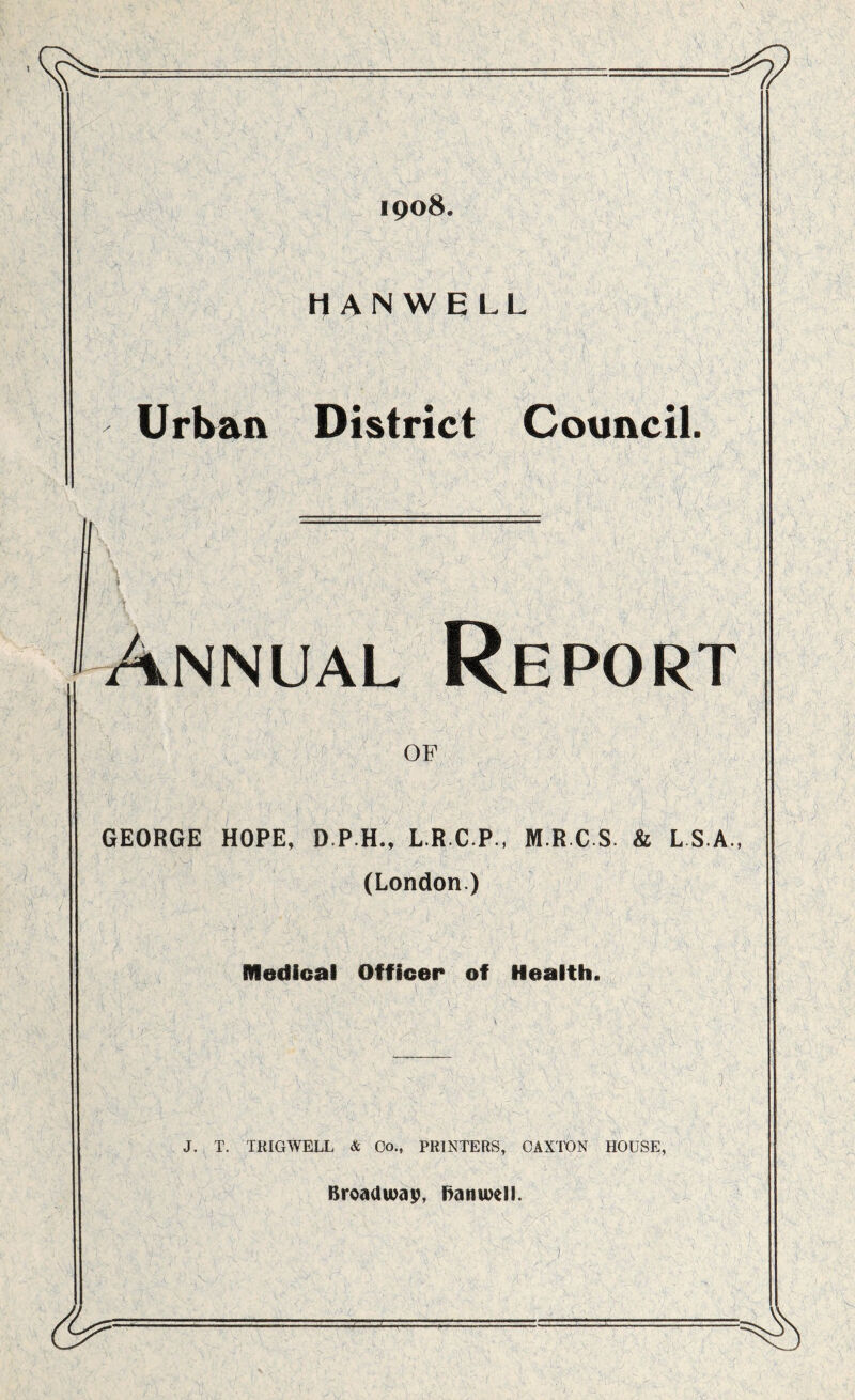 1908. H AN WE LL Urban District Council. \ - 1 ' , *■'. ' ' ' .  $A,: ;7';\ '; a .'7‘ s 7r f , Annual Report OF GEORGE HOPE, D.P.H., L.R.C.P., M R C S. & L S.A , (London.) Medical Officer of Health. J. T. TRIGWELL & Go., PRINTERS, CAXTON HOUSE, Broadwap, ftanwell.