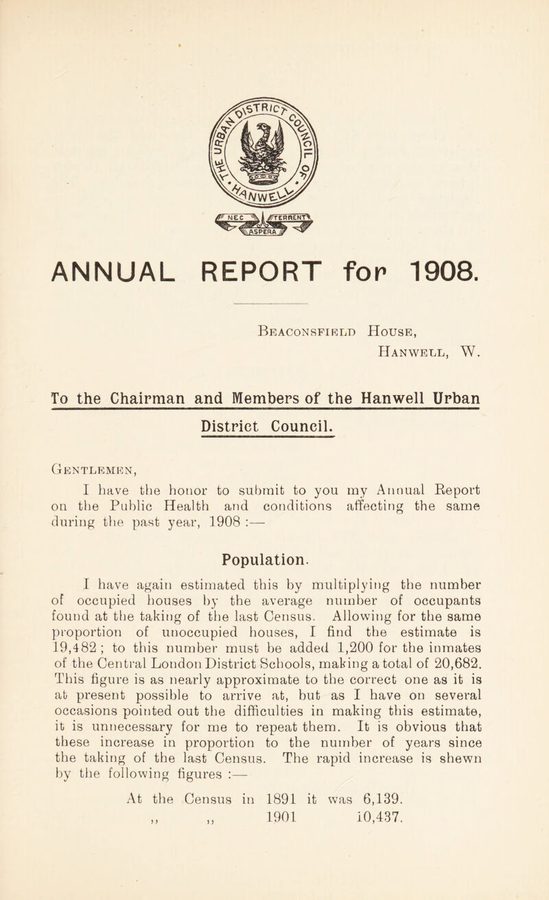 ANNUAL REPORT for 1908. Beaconsfield House, Hanwell, W. To the Chairman and Members of the Hanwell Urban District Council. Gentlemen, I have the honor to submit to you my Annual Report on the Public Health and conditions affecting the same during the past year, 1908 :— Population. I have again estimated this by multiplying the number of occupied houses by the average number of occupants found at the taking of the last Census. Allowing for the same proportion of unoccupied houses, I find the estimate is 19,482 ; to this number must be added 1,200 for the inmates of the Central London District Schools, making a total of 20,682. This figure is as nearly approximate to the correct one as it is at present possible to arrive at, but as I have on several occasions pointed out the difficulties in making this estimate, it is unnecessary for me to repeat them. It is obvious that these increase in proportion to the number of years since the taking of the last Census. The rapid increase is shewn by the following figures :— At the Census in 1891 it was 6,139. ,, ,, 1901 10,437.