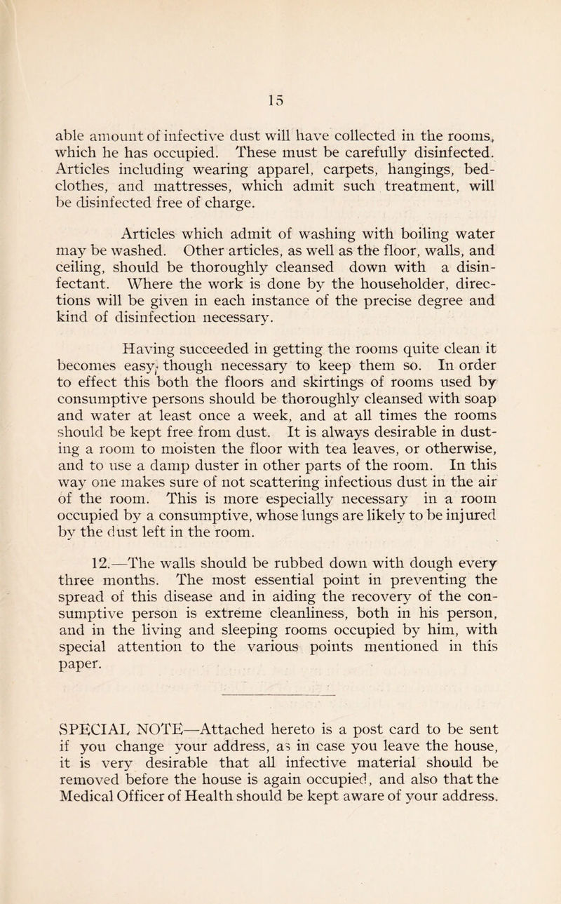 able amount of infective dust will have collected in the rooms, which he has occupied. These must be carefully disinfected. Articles including wearing apparel, carpets, hangings, bed- clothes, and mattresses, which admit such treatment, will be disinfected free of charge. Articles which admit of washing with boiling water may be washed. Other articles, as well as the floor, walls, and ceiling, should be thoroughly cleansed down with a disin- fectant. Where the work is done by the householder, direc- tions will be given in each instance of the precise degree and kind of disinfection necessary. Having succeeded in getting the rooms quite clean it becomes easy, though necessary to keep them so. In order to effect this both the floors and skirtings of rooms used by consumptive persons should be thoroughly cleansed with soap and water at least once a week, and at all times the rooms should be kept free from dust. It is always desirable in dust- ing a room to moisten the floor with tea leaves, or otherwise, and to use a damp duster in other parts of the room. In this way one makes sure of not scattering infectious dust in the air of the room. This is more especially necessary in a room occupied by a consumptive, whose lungs are likely to be injured by the dust left in the room. 12.—The walls should be rubbed down with dough every three months. The most essential point in preventing the spread of this disease and in aiding the recovery of the con- sumptive person is extreme cleanliness, both in his person, and in the living and sleeping rooms occupied by him, with special attention to the various points mentioned in this paper. SPECIAL NOTE—Attached hereto is a post card to be sent if you change your address, as in case you leave the house, it is very desirable that all infective material should be removed before the house is again occupied, and also that the Medical Officer of Health should be kept aware of your address.