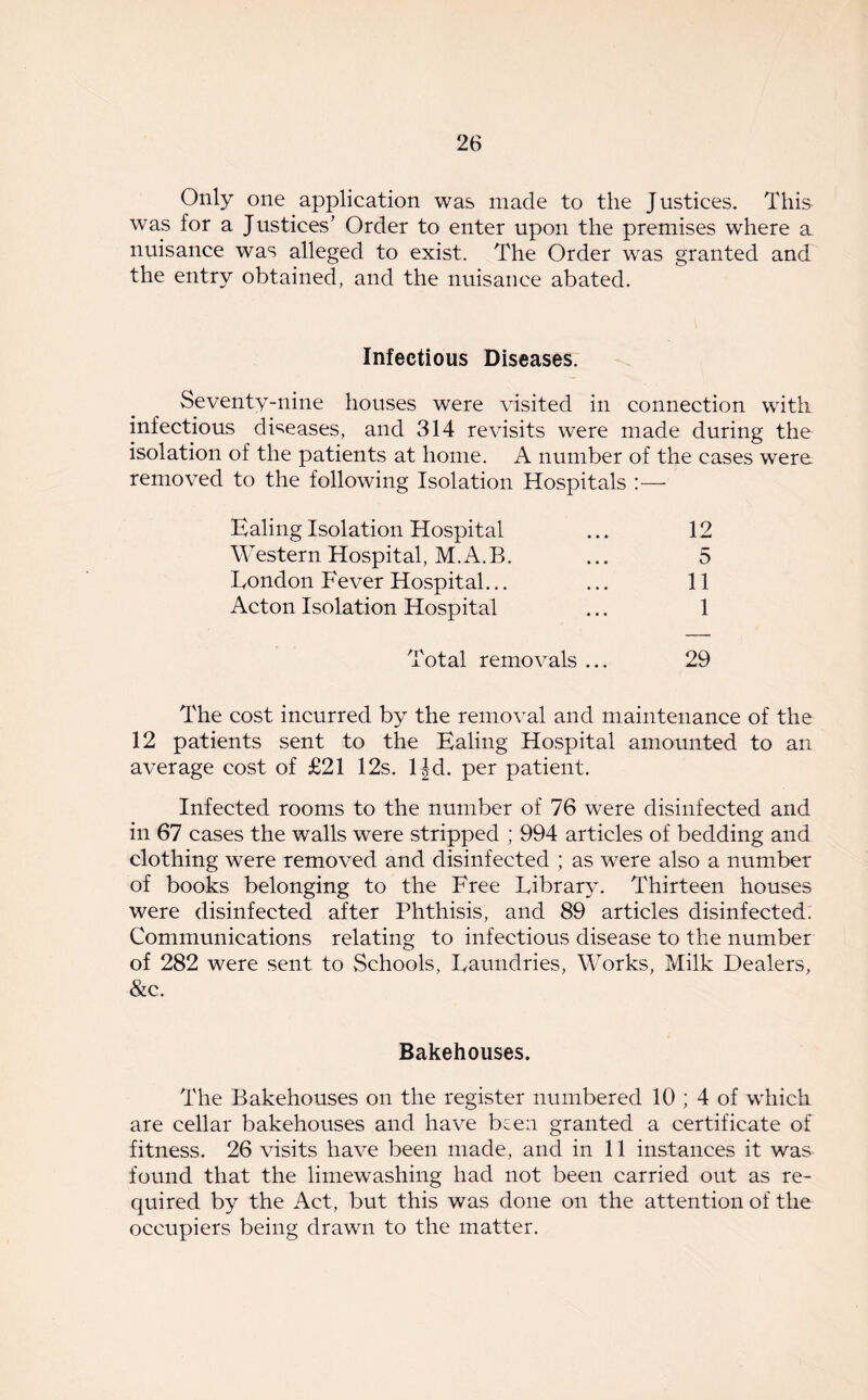 Only one application was made to the Justices. This was for a Justices’ Order to enter upon the premises where a nuisance was alleged to exist. The Order was granted and the entry obtained, and the nuisance abated. Infectious Diseases. Seventy-nine houses were visited in connection with infectious diseases, and 314 revisits were made during the isolation of the patients at home. A number of the cases were removed to the following Isolation Hospitals :— Ealing Isolation Hospital ... 12 Western Hospital, M.A.B. ... 5 London Fever Hospital... ... 11 Acton Isolation Hospital ... 1 Total removals ... 29 The cost incurred by the removal and maintenance of the 12 patients sent to the Ealing Hospital amounted to an average cost of £21 12s. ljd. per patient. Infected rooms to the number of 76 were disinfected and in 67 cases the walls were stripped ; 994 articles of bedding and clothing were removed and disinfected ; as were also a number of books belonging to the Free Library. Thirteen houses were disinfected after Phthisis, and 89 articles disinfected. Communications relating to infectious disease to the number of 282 were sent to Schools, Laundries, Works, Milk Dealers, &c. Bakehouses. The Bakehouses on the register numbered 10 ; 4 of which are cellar bakehouses and have been granted a certificate of fitness. 26 visits have been made, and in 11 instances it was found that the limewashing had not been carried out as re- quired by the Act, but this was done on the attention of the occupiers being drawn to the matter.