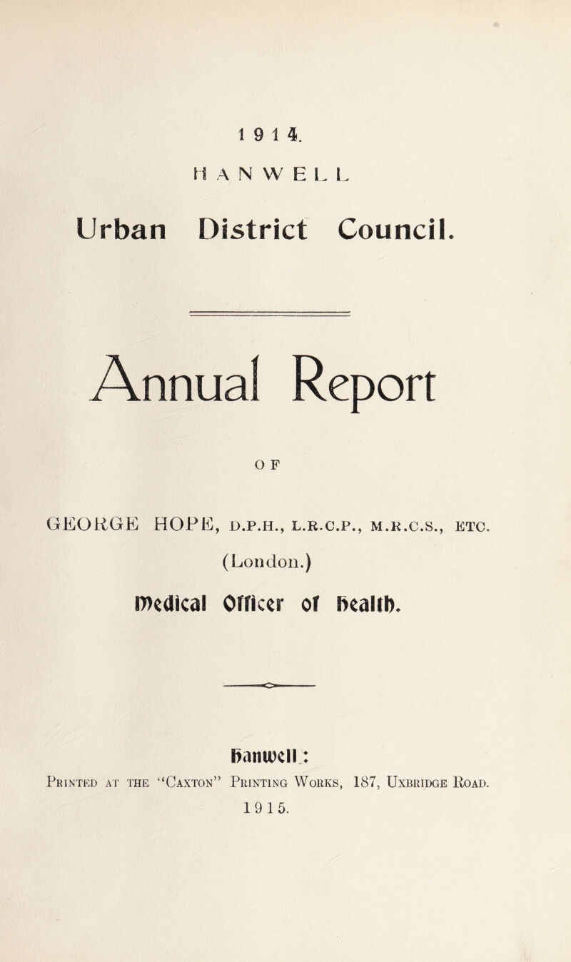 19 14. H A N W E L L Urban District Council. Annual Report O F GEORGE HOPE, d.p.h., l.r.c.p., m.k.c.s., etc. (London.) medical Officer of ftealtl). o Samuel!: Printed at the “Caxton” Printing Works, 187, Uxbridge Road. 19 15.