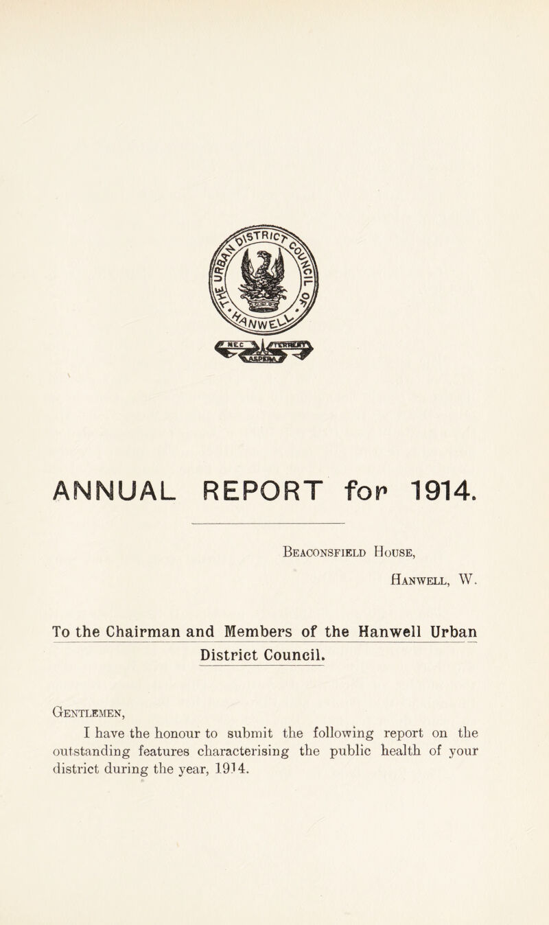 ANNUAL REPORT for 1914. Beaconsfield House, Hanwell, W. To the Chairman and Members of the Hanwell Urban District Council* Gentlemen, I have the honour to submit the following report on the outstanding features characterising the public health of your district during the year, 1914.