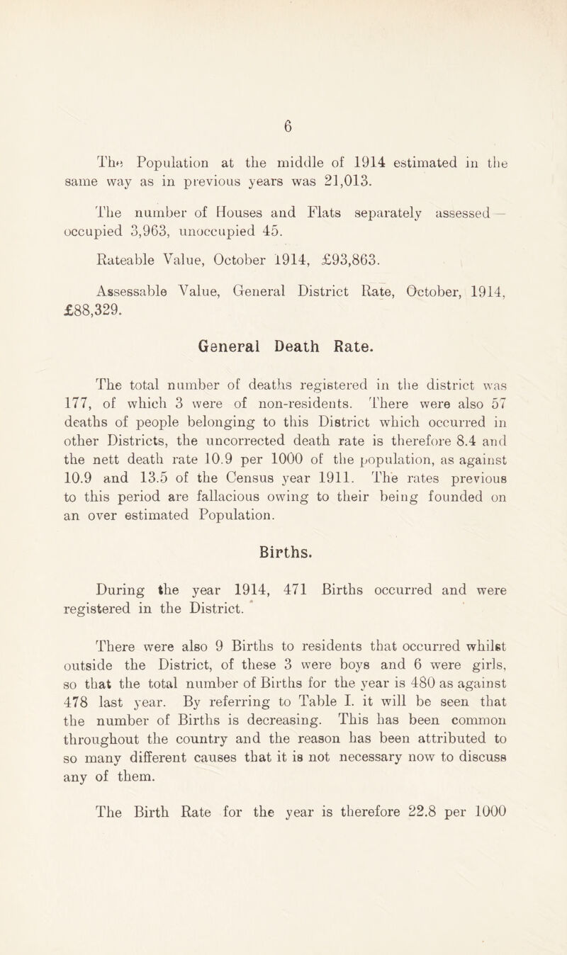 The Population at the middle of 1914 estimated in the same way as in previous years was 21,013. The number of Houses and Flats separately assessed occupied 3,963, unoccupied 45. Rateable Value, October 1914, £93,863. Assessable Value, General District Rate, October, 1914, £88,329. General Death Rate. The total number of deaths registered in the district was 177, of which 3 were of non-residents. There were also 57 deaths of people belonging to this District which occurred in other Districts, the uncorrected death rate is therefore 8.4 and the nett death rate 10.9 per 1000 of the population, as against 10.9 and 13.5 of the Census year 1911. The rates previous to this period are fallacious owing to their being founded on an over estimated Population. Births. During the year 1914, 471 Births occurred and were registered in the District. There wTere also 9 Births to residents that occurred whilst outside the District, of these 3 were boys and 6 were girls, so that the total number of Births for the year is 480 as against 478 last year. By referring to Table I. it will be seen that the number of Births is decreasing. This has been common throughout the country and the reason has been attributed to so many different causes that it is not necessary now to discuss any of them. The Birth Rate for the year is therefore 22.8 per 1000