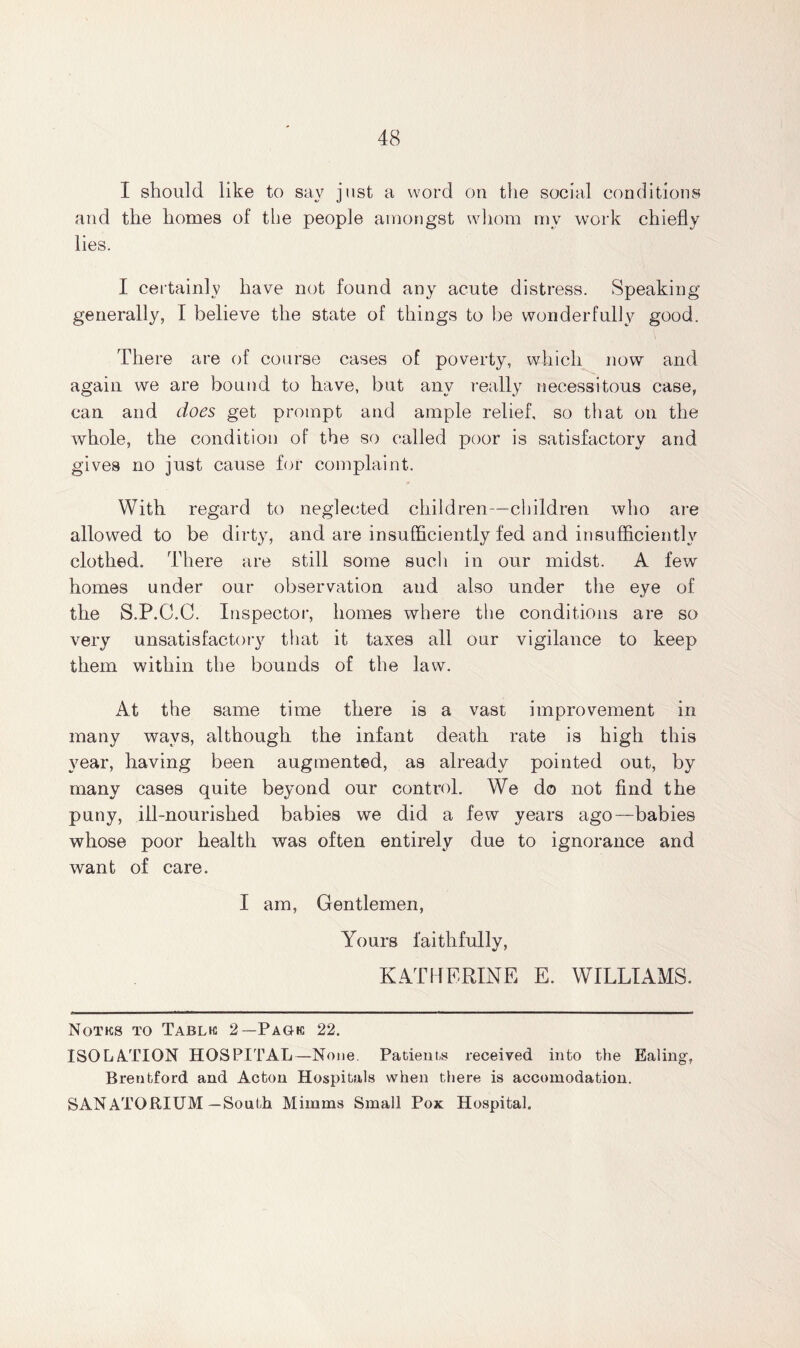 I should like to say just a word on the social conditions and the homes of the people amongst whom my work chiefly lies. I certainly have not found any acute distress. Speaking generally, I believe the state of things to be wonderfully good. There are of course cases of poverty, which now and again we are bound to have, but any really necessitous case, can and does get prompt and ample relief, so that on the whole, the condition of the so called poor is satisfactory and gives no just cause for complaint. With regard to neglected children—children who are allowed to be dirty, and are insufficiently fed and insufficiently clothed. There are still some such in our midst. A few homes under our observation and also under the eye of the S.P.C.C. Inspector, homes where the conditions are so very unsatisfactory that it taxes all our vigilance to keep them within the bounds of the law. At the same time there is a vast improvement in many ways, although the infant death rate is high this year, having been augmented, as already pointed out, by many cases quite beyond our control. We do not find the puny, ill-nourished babies we did a few years ago—babies whose poor health was often entirely due to ignorance and want of care. I am, Gentlemen, Yours faithfully, KATHERINE E. WILLIAMS. Notks to Tablic 2—Pack 22. ISOLATION HOSPITAL—None. Patients received into the Ealing-, Brentford and Acton Hospitals when there is accomodation. SANATORIUM—South Mimms Small Pox Hospital.