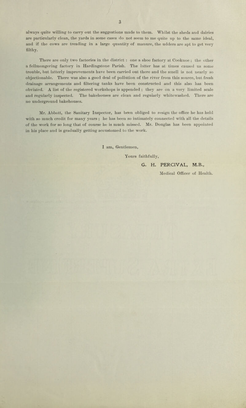 always quite willing to carry out the suggestions made to them. Whilst the sheds and dairies are particularly clean, the yards in some cases do not seem to me quite up to the same ideal, and if the cows are treading in a large quantity of manure, the udders are apt to get very filthy. There are only two factories in the district : one a shoe factory at Cooknoe ; the other a fellmongering factory in Hardingstone Parish. The latter has at times caused us some trouble, hut latterly improvements have been carried out there and the smell is not nearly so objectionable. There was also a good deal of pollution of the river from this source, but fresh drainage arrangements and filtering tanks have been constructed and this also has been obviated. A list of the registered Avorkshops is appended ; they are on a very limited scale and regularly inspected. The bakehouses are clean and regularly whitewashed. There are no underground bakehouses. Mr. Abbott, the Sanitary Inspector, has been obliged to resign the office he has held Avith so much credit for many years ; he has been so intimately connected Avith all the details of the work for so long that of course he is much missed. Mr. Douglas has been appointed in his place and is gradually getting accustomed to the work. I am, Gentlemen, Yours faithfully, G. H. PERCIVAL, M.B., Medical Officer of Health.