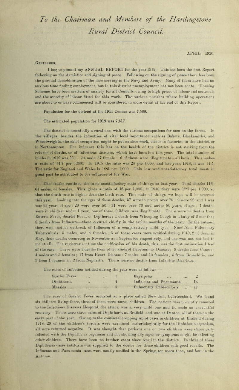 To the Chairman and Members of the Hardingstone Rural District Council. APRIL, 1920. Gentlemen, I beg to present my ANNUAL REPORT for the year 1919. This has been the first Report following on the Armistice and signing of peace. Following on the signing of peace there has been the gradual demoblisation of the men serving in the Navy and Army. Many of them have had an anxious time finding employment, but in this district unemployment has not been acute. Housing Schemes have been matters of anxiety for all Councils, owing to high prices of labour and materials and the scarcity of labour fitted for this work. The various parishes where building operations are about to or have commenced will be considered in more detail at the end of this Report. Population for the district at the 1911 Census was 7,568. The estimated population for 1919 was 7,517. The district is essentially a rural one, with the various occupations for men on the farms. In the villages, besides the industries of vital local importance, such as Rakers, Blacksmiths, and Wheelwrights, the chief occupation might be put as shoe work, either in factories in the district or in Northampton. The influence this has on the health of the district is not striking from the returns of deaths, or of infectious diseases, which have been low this year. The total number of births in 1919 was 111 : 54 male, 57 female ; 6 of these were illegitimate—all boys. This makes a ratio of 14'7 per 1,000. In 1915 the ratio was 20 per 1,000, and last year, 1918, it was 14'5. The ratio for England and Wales is 18‘5 per 1,000. This low and unsatisfactory total must in great part be attributed to the influence of the War. The deaths continue the same unsatisfactory state of things as last year. Total deaths 116: 61 males, 55 females. This gives a ratio of 16 per 1,000; in 1918 they were 17*7 per 1,000, so that the death-rate is higher than the birth-rate. This state of things we hope will be reversed this year. Looking into the ages of these deaths, 57 wei'e in people over 70 : 2 were 92, and 1 was was 93 years of age : 20 were over 80 : 31 were over 70 and under 80 years of age ; 7 deaths were in children under 1 year, one of these children was illegitimate. There were no deaths from Enteric Fever, Scarlet Fever or Diptheria; 1 death from Whooping Cough in a baby of 6 months ; 8 deaths from Influenza—these occuied chiefly in the earlier months of the year. In the autumn there was another outbreak of Influenza of a comparatively mild type. Nine from Pulmonary Tuberculosis: 5 males, and 4 females; 3 of these cases were notified during 1919, 2 of them in May, their deaths occurring in November and September respectively, and one was not notified to me at all. The registrar sent me the notification of his death, this was the first intimation I had of the case. There were 2 deaths from other kinds of Tuberculous Disease ; 9 deaths from Cancer : 4 males and 5 females ; 17 from Heart Disease: 7 males, and 10 females ; 5 from Bronchitis, and 3 from Pneumonia ; 2 from Nephritis. There were no deaths from Infantile Diarrhoea. The cases of Infection notified during the year were as follows :— Scarlet Fever ... ... 1 Erysipelas ... ... 2 Diphtheria ... .. 4 Influenza and Pneumonia ... 14 Measles ... ... ... 4 Pulmonary Tuberculosis ... 17 The case of Scarlet Fever occurred at a place called New Inn, Courteenhall. We found six children living there, three of them were nurse children. The patient was promptly removed to the Infectious Diseases Hospital, the attack was a very mild one and he made an uneventful recovery. There were three cases of Diphtheria at Bratield and one at Denton, all of them in the early part of the year. Owing to the continual cropping up of cases in children at Brafield during 1918, 29 of the children’s throats were examined bacteriologically for the Diphtheria organism, all were returned negative. It was thought that perhaps one or two children were chronically infected with the Diphtheria organism and not showing any signs or symptoms might be infecting other children. There have been no further cases since April in the district. In three of these Diphtheria cases antitoxin was supplied to the doctor for these children with good results. The Influenza and Pneumonia cases were mostly notified in the Spring, ten cases then, and four in the Autumn.