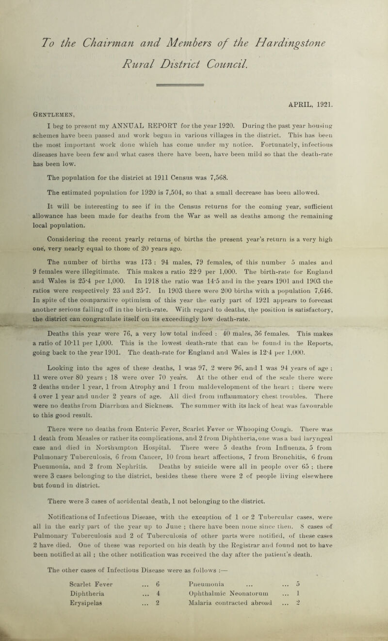 To the Chairman and Members of the Hardingstone Rural District Council. APRIL, 1921. Gentlemen, I beg to present my ANNUAL REPORT for the year 1920. During the past year housing schemes have been passed and work begun in various villages in the district. This has been the most important work done which has come under my notice. Fortunately, infectious diseases have been few and what cases there have been, have been mild so that the death-rate has been low. The population for the district at 1911 Census was 7,568. The estimated population for 1920 is 7,504, so that a small decrease has been allowed. It will be interesting to see if in the Census returns for the coming year, sufficient allowance has been made for deaths from the War as well as deaths among the remaining local population. Considering the recent yearly returns of births the present year’s return is a very high one, very nearly equal to those of 20 years ago. The number of births was 173 : 94 males, 79 females, of this number 5 males and 9 females were illegitimate. This makes a ratio 22'9 per 1,000. The birth-rate for England and Wales is 25'4 per 1,000. In 1918 the ratio was 14-5 and in the years 1901 and 1903 the ratios were respectively 23 and 25’7. In 1903 there were 200 births with a population 7,646. In spite of the comparative optimism of this year the early part of 1921 appears to forecast another serious falling off in the birth-rate. With regard to deaths, the position is satisfactory, the district can congratulate itself on its exceedingly low death-rate. Deaths this year were 76, a very low total indeed : 40 males, 36 females. This makes a ratio of 10T1 per 1,000. This is the lowest death-rate that can be found in the Reports, going back to the year 1901. The death-rate for England and Wales is 12-4 per 1.000. Looking into the ages of these deaths, 1 was 97, 2 were 96, and 1 was 94 years of age ; 11 were over 80 years ; 18 were over 70 years. At the other end of the scale there were 2 deaths under 1 year, 1 from Atrophy and 1 from maldevelopment of the heart ; there were 4 over 1 year and under 2 years of age. All died from inflammatory chest troubles. There were no deaths from Diarrhoea and Sickness. The summer with its lack of heat was favourable to this good result. There were no deaths from Enteric Fever, Scarlet Fever or Whooping Cough. There was 1 death from Measles or rather its complications, and 2 from Diphtheria, one was a bad laryngeal case and died in Northampton Hospital. There were 5 deaths from Influenza, 5 from Pulmonary Tuberculosis, 6 from Cancer, 10 from heart affections, 7 from Bronchitis, 6 from Pneumonia, and 2 from Nephritis. Deaths by suicide were all in people over 65 ; there were 3 cases belonging to the district, besides these there were 2 of people living elsewhere but found in district. There were 3 cases of accidental death, 1 not belonging to the district. Notifications of Infectious Disease, with the exception of 1 or 2 Tubercular cases, were all in the early part of the year up to June ; there have been none since then. 8 cases of Pulmonary Tuberculosis and 2 of Tuberculosis of other parts were notified, of these cases 2 have died. One of these was reported on his death by the Registrar and found not to have been notified at all ; the other notification was received the day after the patient’s death. The other cases of Infectious Disease were as follows :— Scarlet Fever ... 6 Pneumonia ... ... 5 Diphtheria ... 4 Ophthalmic Neonatorum ... 1 Erysipelas ... 2 Malaria contracted abroad ... 2