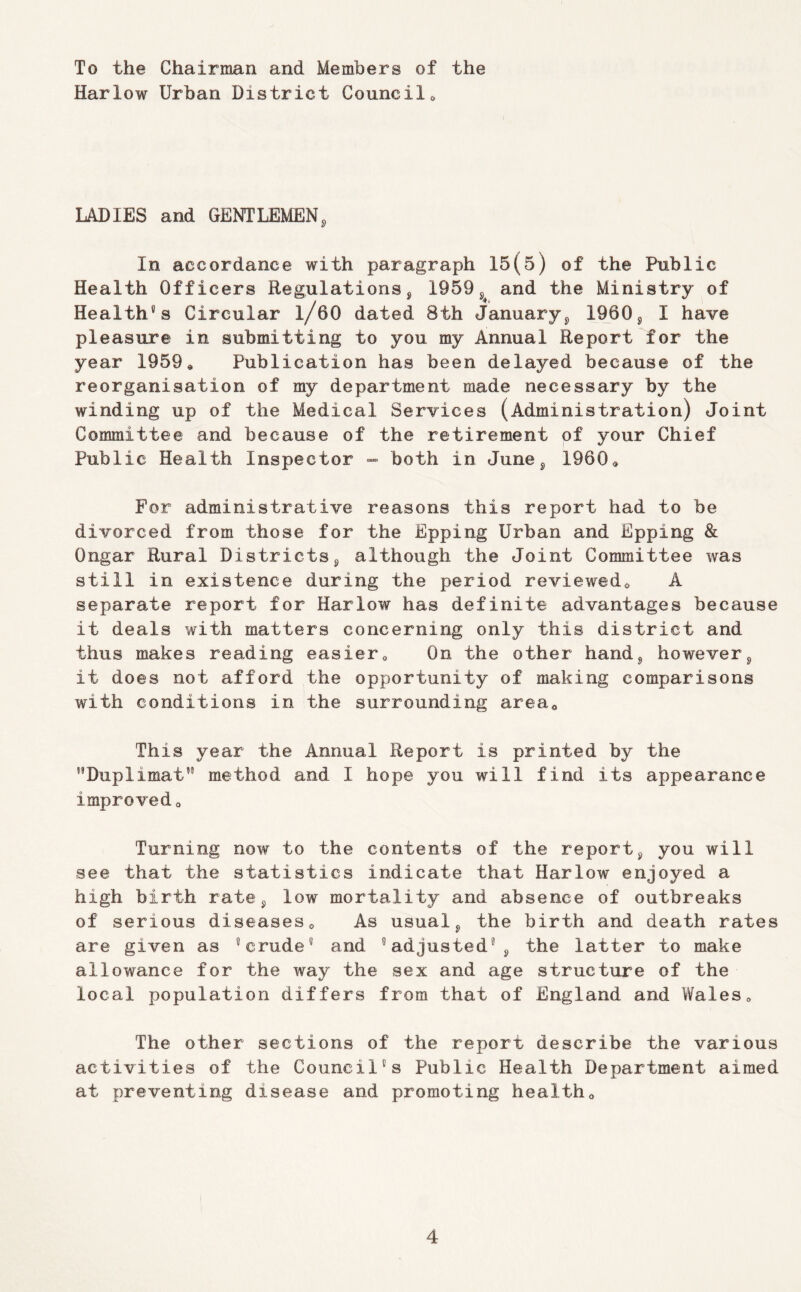 To the Chairman and Members of the Harlow Urban District Councils LADIES and GENTLEMEN, In accordance with paragraph 15(5) of the Public Health Officers Regulations, 1959,^ and the Ministry of Health's Circular l/60 dated 8th January, 1960, I have pleasure in submitting to you my Annual Report for the year 1959* Publication has been delayed because of the reorganisation of my department made necessary by the winding up of the Medical Services (Administration) Joint Committee and because of the retirement of your Chief Public Health Inspector - both in June, 1960* For administrative reasons this report had to be divorced from those for the Epping Urban and Epping & Ongar Rural Districts, although the Joint Committee was still in existence during the period reviewed* A separate report for Harlow has definite advantages because it deals with matters concerning only this district and thus makes reading easier* On the other hand, however, it does not afford the opportunity of making comparisons with conditions in the surrounding area* This year the Annual Report is printed by the ’’Duplimat” method and I hope you will find its appearance improved* Turning now to the contents of the report, you will see that the statistics indicate that Harlow enjoyed a high birth rate, low mortality and absence of outbreaks of serious diseases* As usual, the birth and death rates are given as 'crude' and 'adjusted', the latter to make allowance for the way the sex and age structure of the local population differs from that of England and Wales* The other sections of the report describe the various activities of the Council's Public Health Department aimed at preventing disease and promoting health*