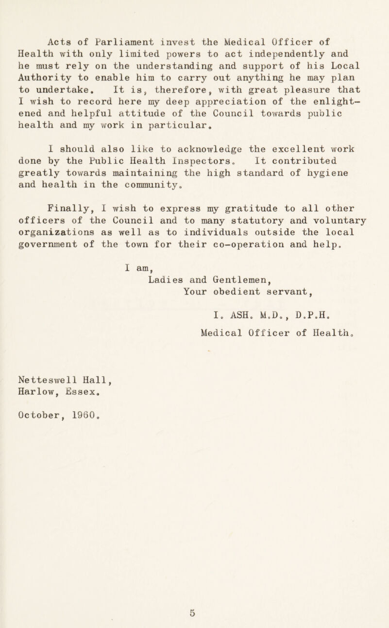 Acts of Parliament invest the Medical Officer of Health with only limited powers to act independently and he must rely on the understanding and support of his Local Authority to enable him to carry out anything he may plan to undertake* It is, therefore, with great pleasure that I wish to record here my deep appreciation of the enlight- ened and helpful attitude of the Council towards public health and my work in particular* I should also like to acknowledge the excellent work done by the Public Health Inspectors* It contributed greatly towards maintaining the high standard of hygiene and health in the communityo Finally, I wish to express my gratitude to all other officers of the Council and to many statutory and voluntary organizations as well as to individuals outside the local government of the town for their co-operation and help* I am, Ladies and Gentlemen, Your obedient servant, lo ASH* M*Do, D*PJI* Medical Officer of Healtho Netteswell Hall, Harlow, Essex* October, 1960o