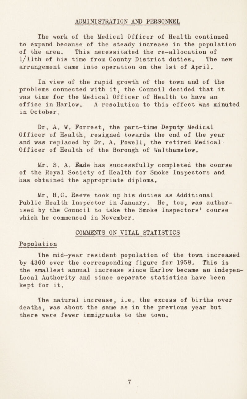 ADMINISTRATION AND PERSONNEL The work of the Medical Officer of Health continued to expand because of the steady increase in the population of the areUo This necessitated the re-^allocation of l/llth of his time from County District dutieso The new arrangement came into operation on the Ist of April, In view of the rapid growth of the town and of the problems connected with it^ the Council decided that it was time for the Medical Officer of Health to have an office in Harlow, A resolution to this effect was minuted in October, Dr, Ao W, Forrestj the part-time Deputy Medical Officer of Healthy resigned towards the end of the year and was replaced by Dr, A, Powell^ the retired Medical Officer of Health of the Borough of Walthamstow, Mr, S, Ao Bade has successfully completed the course of the Royal Society of Health for Smoke Inspectors and has obtained the appropriate diploma, Mr, Ho Co Reeve took up his duties as Additional Public Health Inspector in January, He too^ was author- ised by the Council to take the Smoke Inspectors® course which he commenced in November, COMMENTS ON VITAL STATISTICS II ■ ■ I ———a— Population The mid-year resident population of the town increased by 4360 over the corresponding figure for 1958, This is the smallest annual increase since Harlow became an indepen- Local Authority and since separate statistics have been kept for it. The natural increase^ ioC, the excess of births over deaths 5 was about the same as in the previous year but there were fewer immigrants to the town.