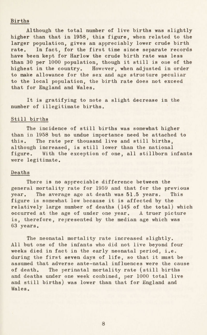 Births Although the total number of live births was slightly higher than that in 1958, this figure, when related to the larger population, gives an appreciably lower crude birth ratOo In fact, for the first time since separate records have been kept for Harlow the crude birth rate was less than 30 per 1000 population, though it still is one of the highest in the country* However, when adjusted in order to make allowance for the sex and age structure peculiar to the local population, the birth rate does not exceed that for England and Wales* It is gratifying to note a slight decrease in the number of illegitimate births* Still births The incidence of still births was somewhat higher than in 1958 but no undue importance need be attached to this. The rate per thousand live and still births, although increased, is still lower than the national figure. With the exception of one, all stillborn infants were legitimate* Deaths There is no appreciable difference between the general mortality rate for 1959 and that for the previous year. The average age at death was 51«5 years* This figure is somewhat low because it is affected by the relatively large number of deaths (14^ of the total) which occurred at the age of under one year* A truer picture is, therefore, represented by the median age which was 63 years. The neonatal mortality rate increased slightly. All but one of the infants who did not live beyond four weeks died in fact in the early neonatal period, i,e* during the first seven days of life, so that it must be assumed that adverse ante-natal influences were the cause of death. The perinatal mortality rate (still births and deaths under one week combined, per 1000 total live and still births) was lower than that for England and Wales *