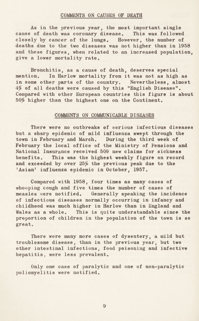 COMMENTS ON CAUSES OF DEATH As in the previous year, the most important single cause of death was coronary disease* This was followed closely by cancer of the lungs* However, the number of deaths due to the two diseases was not higher than in 1958 and these figures, when related to an increased population, give a lower mortality rate* Bronchitis, as a cause of death, deserves special mention* In Harlow mortality from it was not as high as in some other parts of the country* Nevertheless, almost 4^ of all deaths were caused by this ’’English Disease”. Compared with other European countries this figure is about 50^ higher than the highest one on the Continent* COMMENTS ON COMMUNICABLE DISEASES There were no outbreaks of serious infectious diseases but a sharp epidemic of mild influenza swept through the town in February and March* During the third week of February the local office of the Ministry of Pensions and National Insurance received 509 new claims for sickness benefits* This was the highest weekly figure on record and exceeded by over 25^ the previous peak due to the Asian’’ influenza epidemic in October, 1957. Compared with 1958, four times as many cases of whooping cough and five times the number of cases of measles were notified* Generally speaking the incidence of infectious diseases normally occurring in infancy and childhood was much higher in Harlow than in England and Wales as a whole* This is quite understandable since the proportion of children in the population of the town is so great* There were many more cases of dysentery, a mild but troublesome disease, than in the previous year, but two other intestinal infections, food poisoning and infective hepatitis, were less prevalent. Only one case of paralytic and one of non-paralytic poliomyelitis were notified.