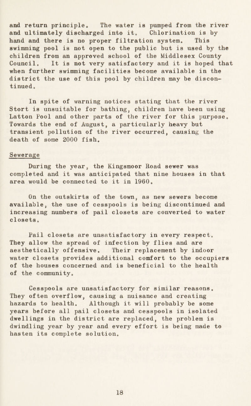 and return principleo The water is pumped from the river and ultimately discharged into it^ Chlorination is by hand and there is no proper filtration system. This swimming pool is not open to the public but is used by the children from an approved school of the Middlesex County Council, It is not very satisfactory and it is hoped that when further swimming facilities become available in the district the use of this pool by children may be discon- tinned. In spite of warning notices stating that the river Stort is unsuitable for bathing^ children have been using Latton Pool and other parts of the river for this purpose. Towards the end of August, a particularly heavy but transient pollution of the river occurred, causing the death of some 2000 fish. Sewerage During the year, the Kingsmoor Road sewer was completed and it was anticipated that nine houses in that area would be connected to it in 1960, On the outskirts of the town, as new sewers become available, the use of cesspools is being discontinued and increasing numbers of pail closets are converted to water closets, Pail closets are unsatisfactory in every respect. They allow the spread of infection by flies and are aesthetically offensive. Their replacement by indoor water closets provides additional comfort to the occupiers of the houses concerned and is beneficial to the health of the community. Cesspools are unsatisfactory for similar reasons. They often overflow, causing a nuisance and creating hazards to health. Although it will probably be some years before all pail closets and cesspools in isolated dwellings in the district are replaced, the problem is dwindling year by year and every effort is being made to hasten its complete solution.