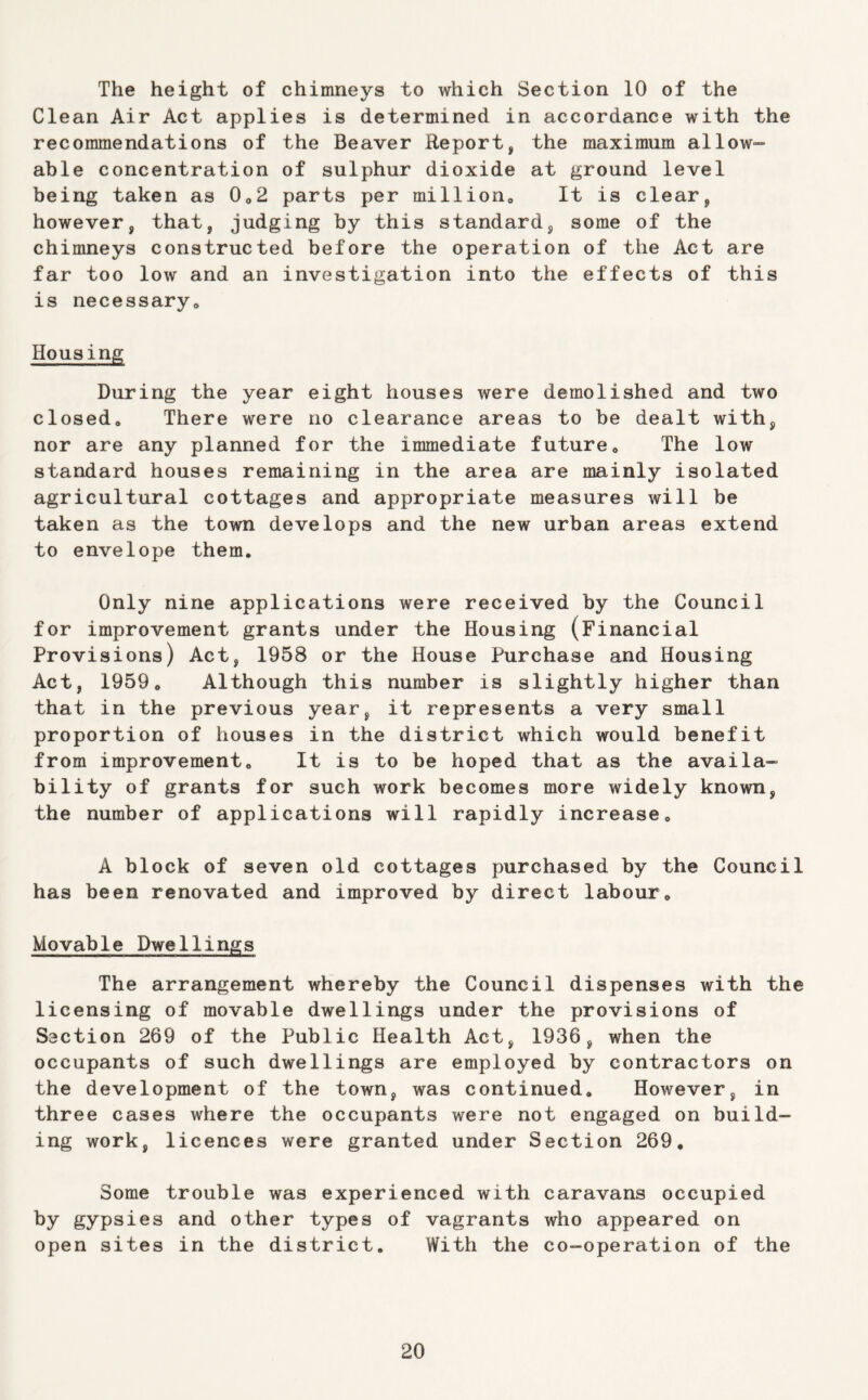 The height of chimneys to which Section 10 of the Clean Air Act applies is determined in accordance with the recommendations of the Beaver Report, the maximum allow- able concentration of sulphur dioxide at ground level being taken as 0^2 parts per million. It is clear, however, that, judging by this standard, some of the chimneys constructed before the operation of the Act are far too low and an investigation into the effects of this is necessary. Housing During the year eight houses were demolished and two closed. There were no clearance areas to be dealt with, nor are any planned for the immediate future. The low standard houses remaining in the area are mainly isolated agricultural cottages and appropriate measures will be taken as the town develops and the new urban areas extend to envelope them. Only nine applications were received by the Council for improvement grants under the Housing (Financial Provisions) Act, 1958 or the House Purchase and Housing Act, 1959, Although this number is slightly higher than that in the previous year, it represents a very small proportion of houses in the district which would benefit from improvement. It is to be hoped that as the availa- bility of grants for such work becomes more widely known, the number of applications will rapidly increase, A block of seven old cottages purchased by the Council has been renovated and improved by direct labour. Movable Dwellings The arrangement whereby the Council dispenses with the licensing of movable dwellings under the provisions of Section 269 of the Public Health Act, 1936, when the occupants of such dwellings are employed by contractors on the development of the town, was continued. However, in three cases where the occupants were not engaged on build- ing work, licences were granted under Section 269, Some trouble was experienced with caravans occupied by gypsies and other types of vagrants who appeared on open sites in the district. With the co-operation of the